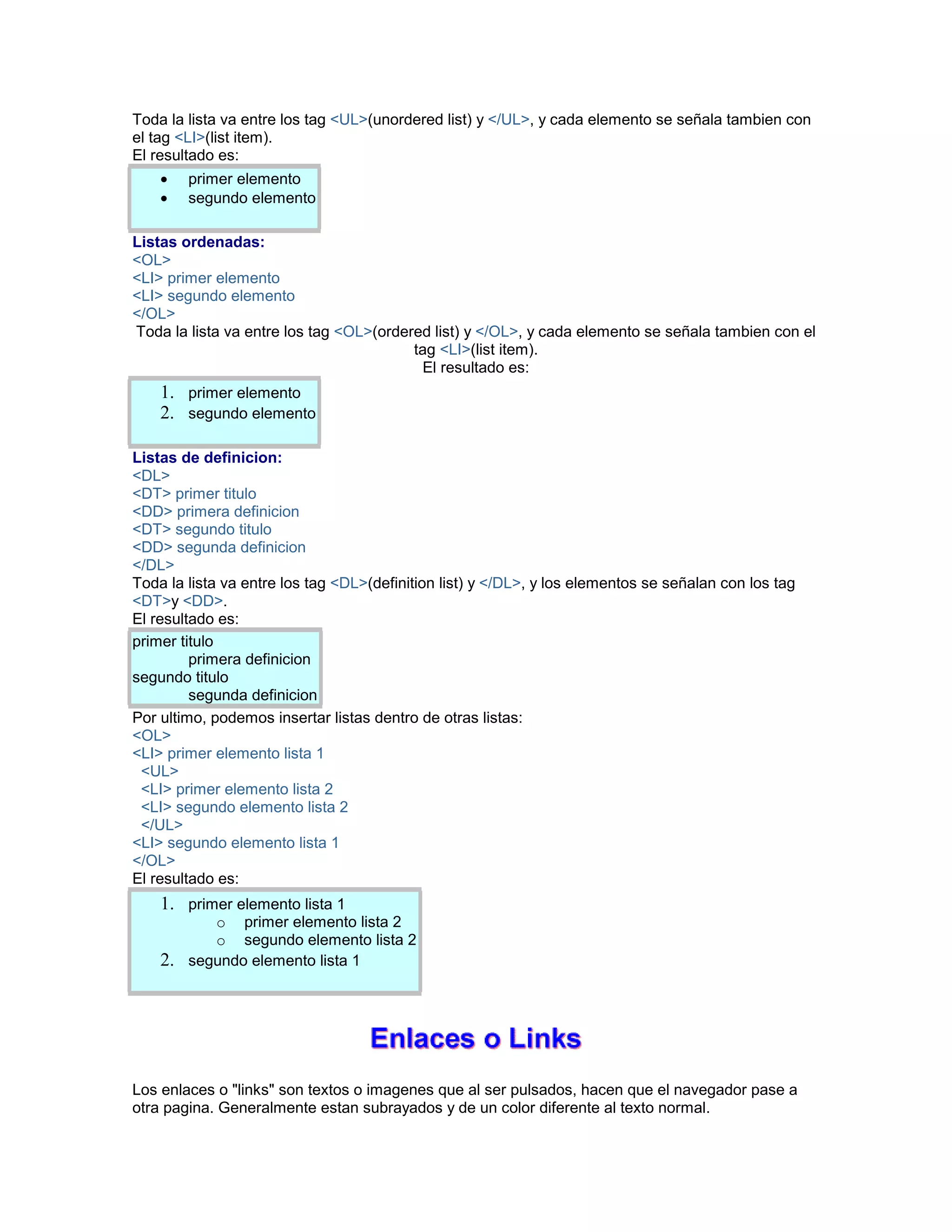 Toda la lista va entre los tag <UL>(unordered list) y </UL>, y cada elemento se señala tambien con 
el tag <LI>(list item). 
El resultado es: 
• primer elemento 
• segundo elemento 
Listas ordenadas: 
<OL> 
<LI> primer elemento 
<LI> segundo elemento 
</OL> 
Toda la lista va entre los tag <OL>(ordered list) y </OL>, y cada elemento se señala tambien con el 
tag <LI>(list item). 
El resultado es: 
1. primer elemento 
2. segundo elemento 
Listas de definicion: 
<DL> 
<DT> primer titulo 
<DD> primera definicion 
<DT> segundo titulo 
<DD> segunda definicion 
</DL> 
Toda la lista va entre los tag <DL>(definition list) y </DL>, y los elementos se señalan con los tag 
<DT>y <DD>. 
El resultado es: 
primer titulo 
primera definicion 
segundo titulo 
segunda definicion 
Por ultimo, podemos insertar listas dentro de otras listas: 
<OL> 
<LI> primer elemento lista 1 
<UL> 
<LI> primer elemento lista 2 
<LI> segundo elemento lista 2 
</UL> 
<LI> segundo elemento lista 1 
</OL> 
El resultado es: 
1. primer elemento lista 1 
o primer elemento lista 2 
o segundo elemento lista 2 
2. segundo elemento lista 1 
Los enlaces o "links" son textos o imagenes que al ser pulsados, hacen que el navegador pase a 
otra pagina. Generalmente estan subrayados y de un color diferente al texto normal. 
 