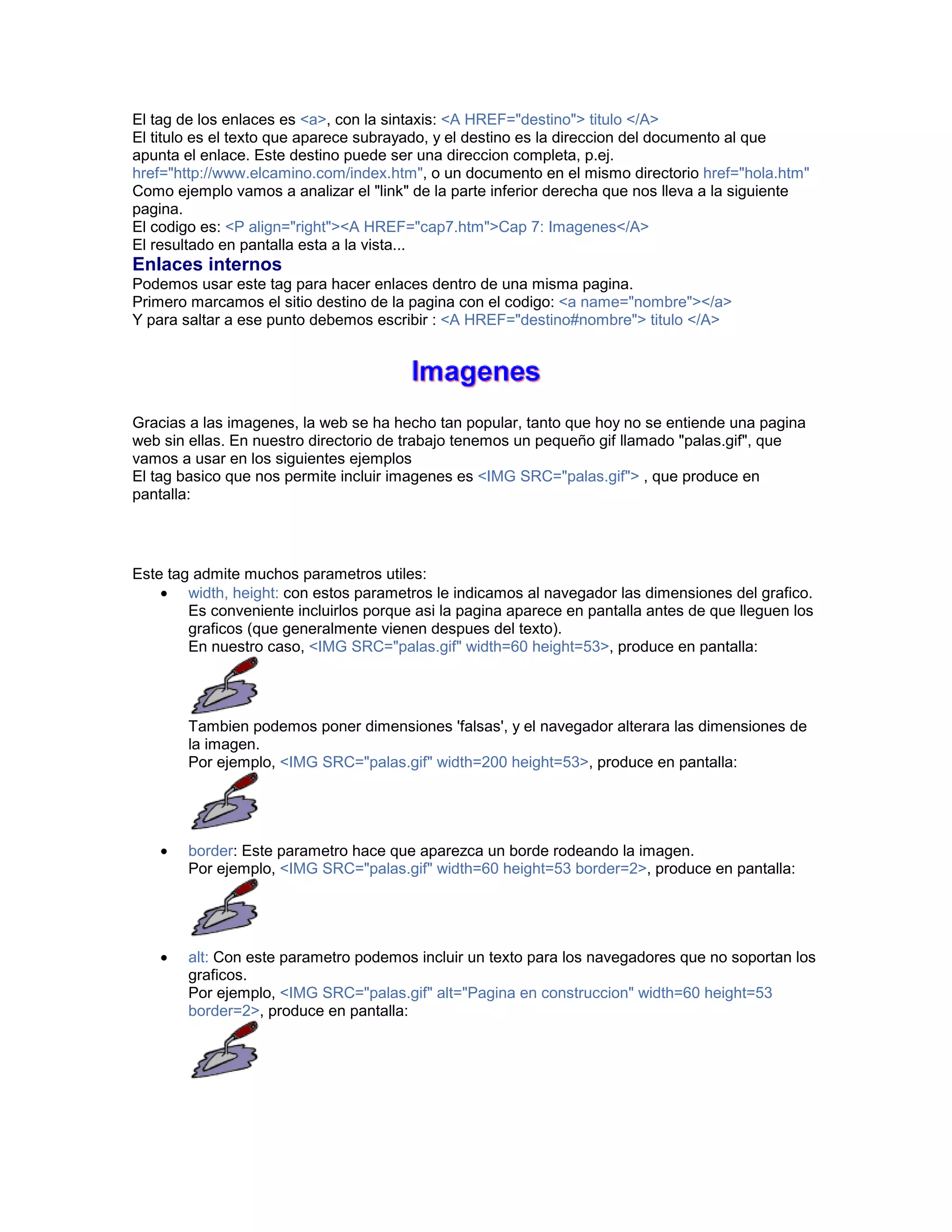 El tag de los enlaces es <a>, con la sintaxis: <A HREF="destino"> titulo </A> 
El titulo es el texto que aparece subrayado, y el destino es la direccion del documento al que 
apunta el enlace. Este destino puede ser una direccion completa, p.ej. 
href="http://www.elcamino.com/index.htm", o un documento en el mismo directorio href="hola.htm" 
Como ejemplo vamos a analizar el "link" de la parte inferior derecha que nos lleva a la siguiente 
pagina. 
El codigo es: <P align="right"><A HREF="cap7.htm">Cap 7: Imagenes</A> 
El resultado en pantalla esta a la vista... 
Enlaces internos 
Podemos usar este tag para hacer enlaces dentro de una misma pagina. 
Primero marcamos el sitio destino de la pagina con el codigo: <a name="nombre"></a> 
Y para saltar a ese punto debemos escribir : <A HREF="destino#nombre"> titulo </A> 
Gracias a las imagenes, la web se ha hecho tan popular, tanto que hoy no se entiende una pagina 
web sin ellas. En nuestro directorio de trabajo tenemos un pequeño gif llamado "palas.gif", que 
vamos a usar en los siguientes ejemplos 
El tag basico que nos permite incluir imagenes es <IMG SRC="palas.gif"> , que produce en 
pantalla: 
Este tag admite muchos parametros utiles: 
• width, height: con estos parametros le indicamos al navegador las dimensiones del grafico. 
Es conveniente incluirlos porque asi la pagina aparece en pantalla antes de que lleguen los 
graficos (que generalmente vienen despues del texto). 
En nuestro caso, <IMG SRC="palas.gif" width=60 height=53>, produce en pantalla: 
Tambien podemos poner dimensiones 'falsas', y el navegador alterara las dimensiones de 
la imagen. 
Por ejemplo, <IMG SRC="palas.gif" width=200 height=53>, produce en pantalla: 
• border: Este parametro hace que aparezca un borde rodeando la imagen. 
Por ejemplo, <IMG SRC="palas.gif" width=60 height=53 border=2>, produce en pantalla: 
• alt: Con este parametro podemos incluir un texto para los navegadores que no soportan los 
graficos. 
Por ejemplo, <IMG SRC="palas.gif" alt="Pagina en construccion" width=60 height=53 
border=2>, produce en pantalla: 
 