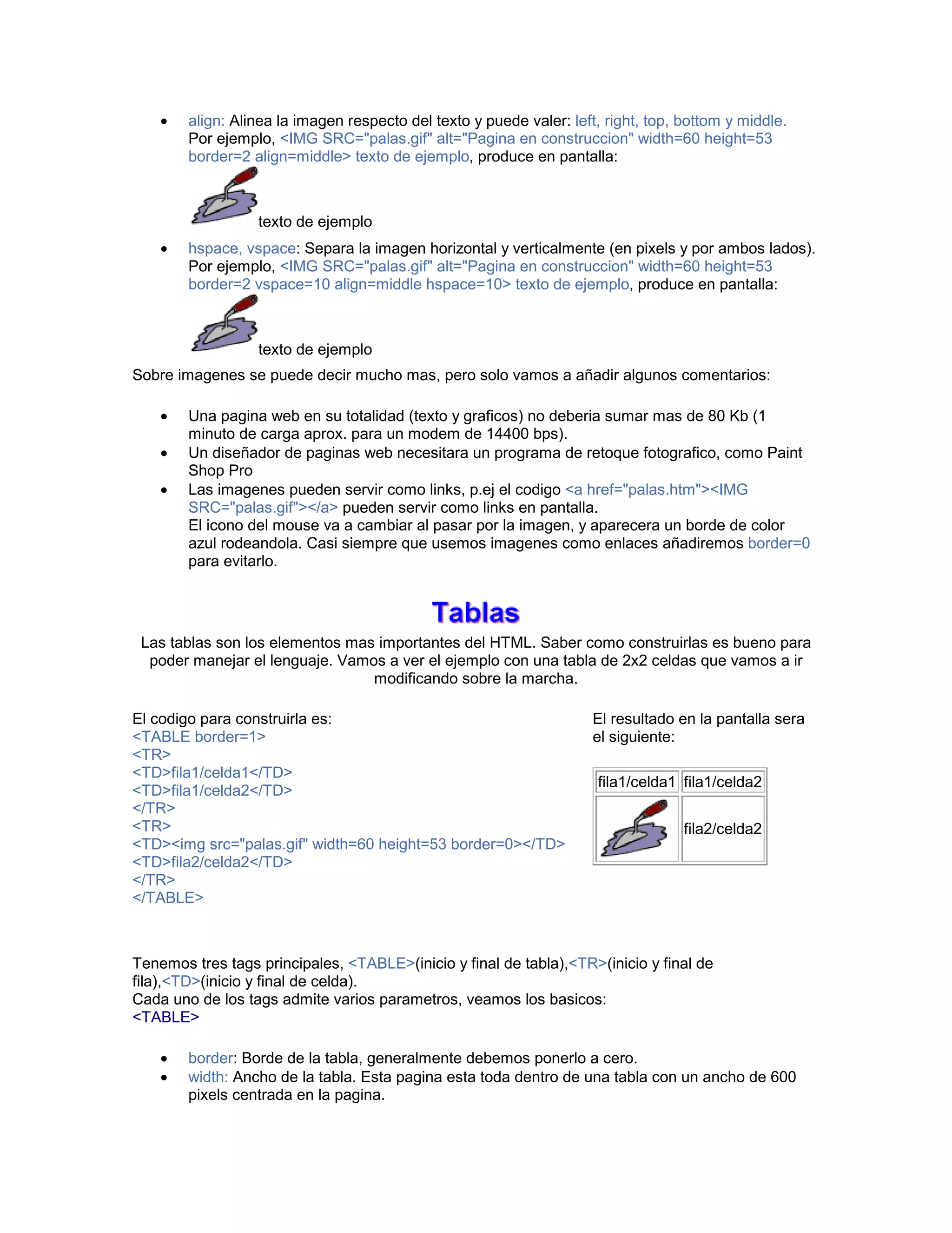 • align: Alinea la imagen respecto del texto y puede valer: left, right, top, bottom y middle. 
Por ejemplo, <IMG SRC="palas.gif" alt="Pagina en construccion" width=60 height=53 
border=2 align=middle> texto de ejemplo, produce en pantalla: 
texto de ejemplo 
• hspace, vspace: Separa la imagen horizontal y verticalmente (en pixels y por ambos lados). 
Por ejemplo, <IMG SRC="palas.gif" alt="Pagina en construccion" width=60 height=53 
border=2 vspace=10 align=middle hspace=10> texto de ejemplo, produce en pantalla: 
texto de ejemplo 
Sobre imagenes se puede decir mucho mas, pero solo vamos a añadir algunos comentarios: 
• Una pagina web en su totalidad (texto y graficos) no deberia sumar mas de 80 Kb (1 
minuto de carga aprox. para un modem de 14400 bps). 
• Un diseñador de paginas web necesitara un programa de retoque fotografico, como Paint 
Shop Pro 
• Las imagenes pueden servir como links, p.ej el codigo <a href="palas.htm"><IMG 
SRC="palas.gif"></a> pueden servir como links en pantalla. 
El icono del mouse va a cambiar al pasar por la imagen, y aparecera un borde de color 
azul rodeandola. Casi siempre que usemos imagenes como enlaces añadiremos border=0 
para evitarlo. 
Las tablas son los elementos mas importantes del HTML. Saber como construirlas es bueno para 
poder manejar el lenguaje. Vamos a ver el ejemplo con una tabla de 2x2 celdas que vamos a ir 
modificando sobre la marcha. 
El codigo para construirla es: 
<TABLE border=1> 
<TR> 
<TD>fila1/celda1</TD> 
<TD>fila1/celda2</TD> 
</TR> 
<TR> 
<TD><img src="palas.gif" width=60 height=53 border=0></TD> 
<TD>fila2/celda2</TD> 
</TR> 
</TABLE> 
El resultado en la pantalla sera 
el siguiente: 
fila1/celda1 fila1/celda2 
fila2/celda2 
Tenemos tres tags principales, <TABLE>(inicio y final de tabla),<TR>(inicio y final de 
fila),<TD>(inicio y final de celda). 
Cada uno de los tags admite varios parametros, veamos los basicos: 
<TABLE> 
• border: Borde de la tabla, generalmente debemos ponerlo a cero. 
• width: Ancho de la tabla. Esta pagina esta toda dentro de una tabla con un ancho de 600 
pixels centrada en la pagina. 
 