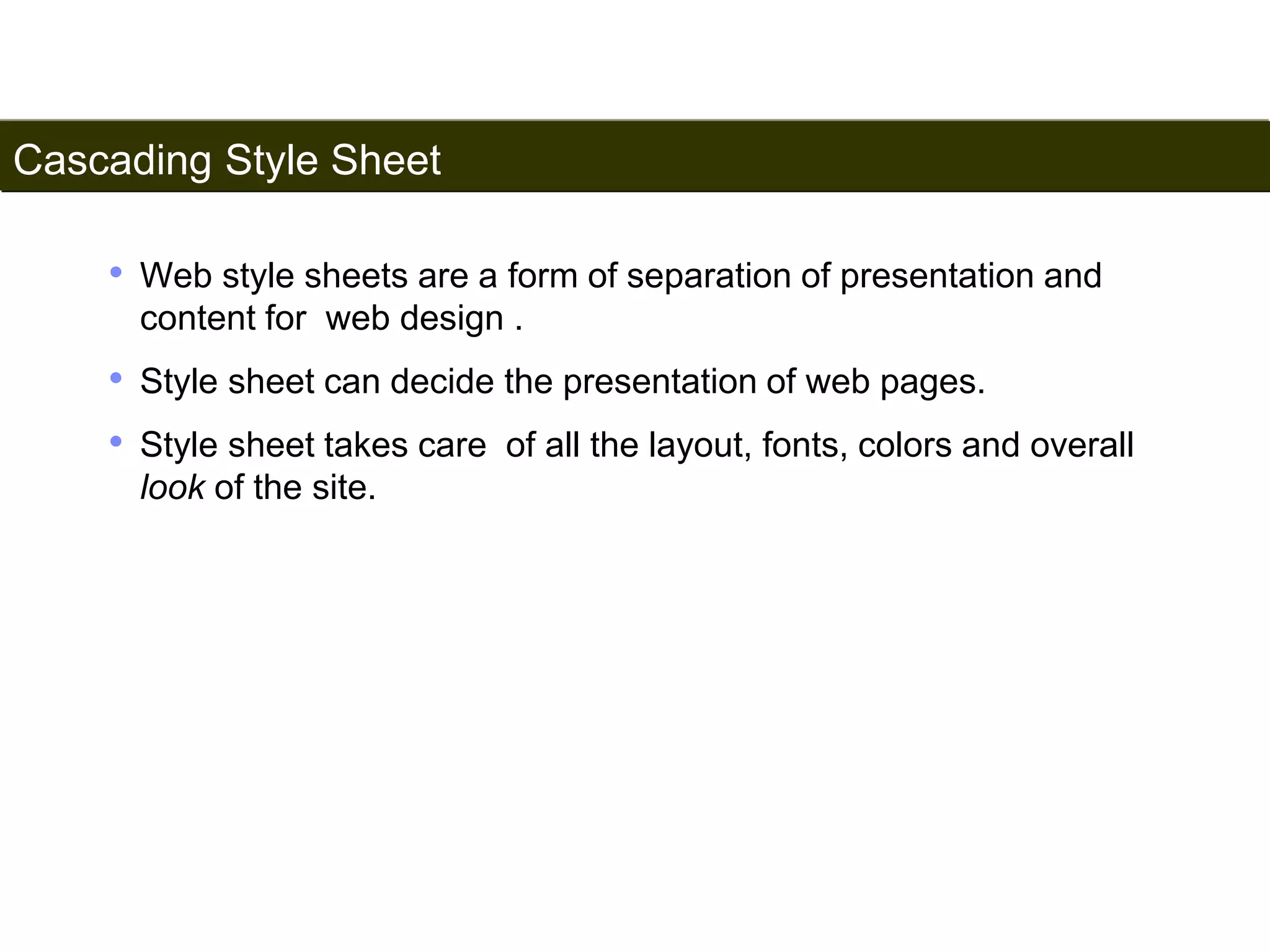 Cascading Style Sheet 
155 
• Web style sheets are a form of separation of presentation and 
content for web design . 
• Style sheet can decide the presentation of web pages. 
• Style sheet takes care of all the layout, fonts, colors and overall 
look of the site. 
Satish Chandra 
 
