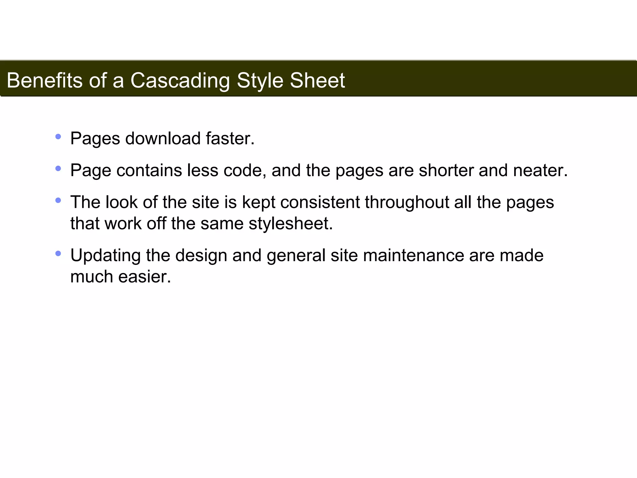 Benefits of a Cascading Style Sheet 
157 
• Pages download faster. 
• Page contains less code, and the pages are shorter and neater. 
• The look of the site is kept consistent throughout all the pages 
that work off the same stylesheet. 
• Updating the design and general site maintenance are made 
much easier. 
Satish Chandra 
 