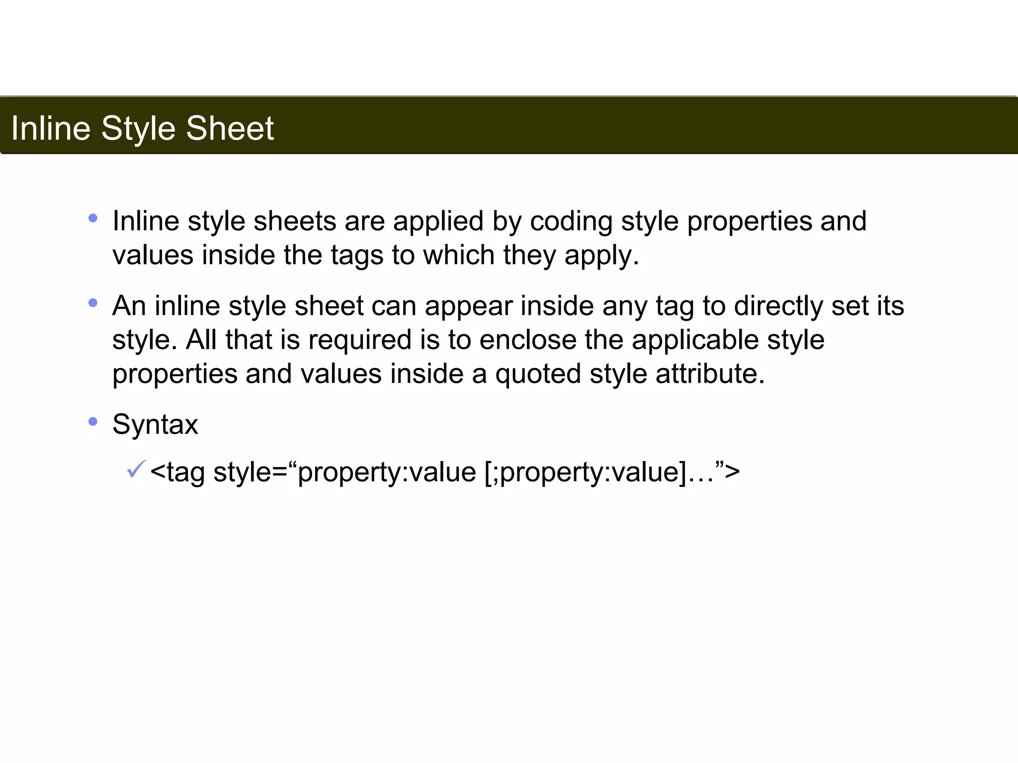 Inline Style Sheet 
159 
• Inline style sheets are applied by coding style properties and 
values inside the tags to which they apply. 
• An inline style sheet can appear inside any tag to directly set its 
style. All that is required is to enclose the applicable style 
properties and values inside a quoted style attribute. 
• Syntax 
<tag style=“property:value [;property:value]…”> 
Satish Chandra 
 
