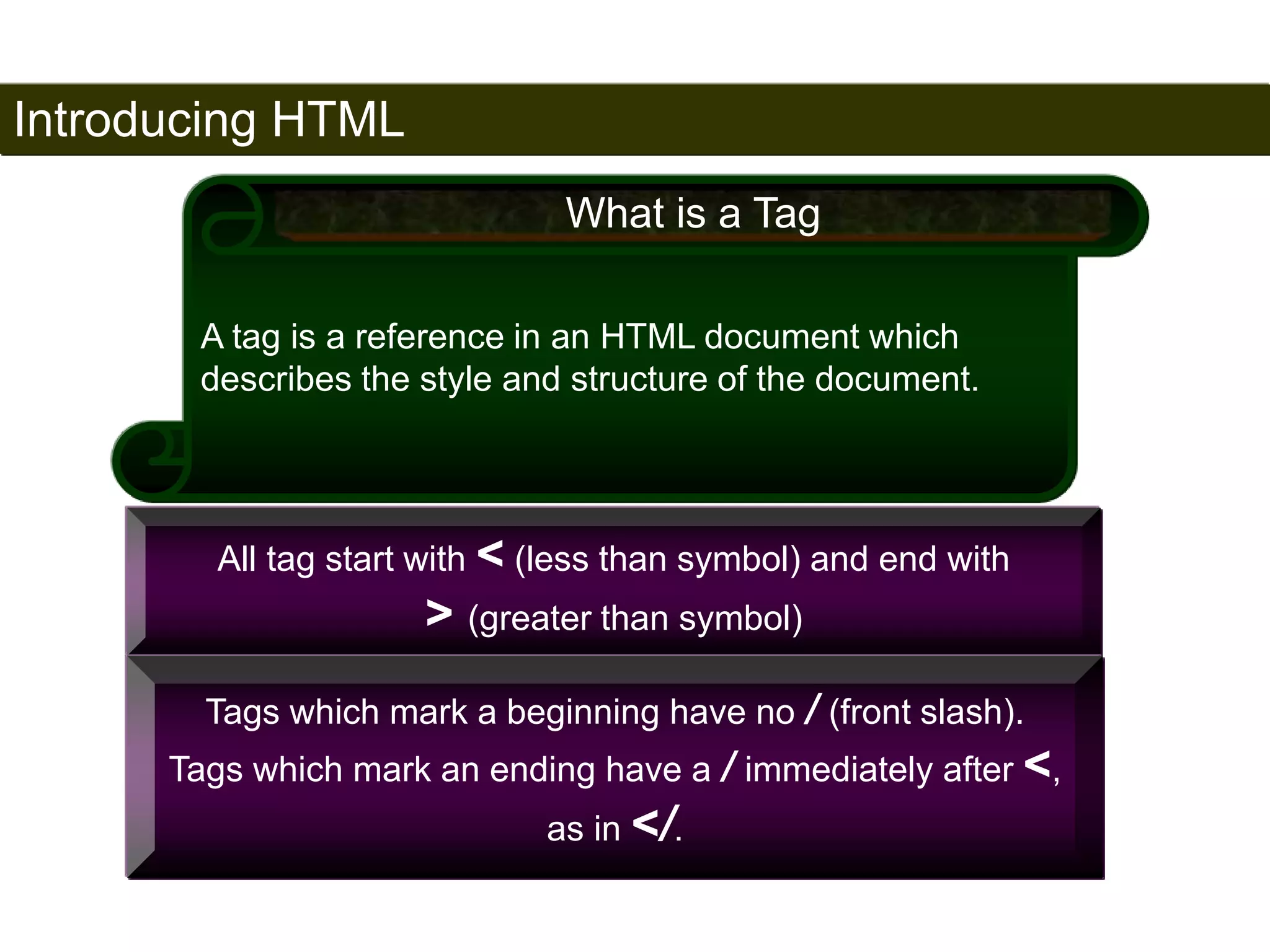 Introducing HTML 
16 
What is a Tag 
A tag is a reference in an HTML document which 
describes the style and structure of the document. 
All tag start with < (less than symbol) and end with 
> (greater than symbol) 
Tags which mark a beginning have no / (front slash). 
Tags which mark an ending have a / immediately after <, 
as in </. 
Satish Chandra 
 