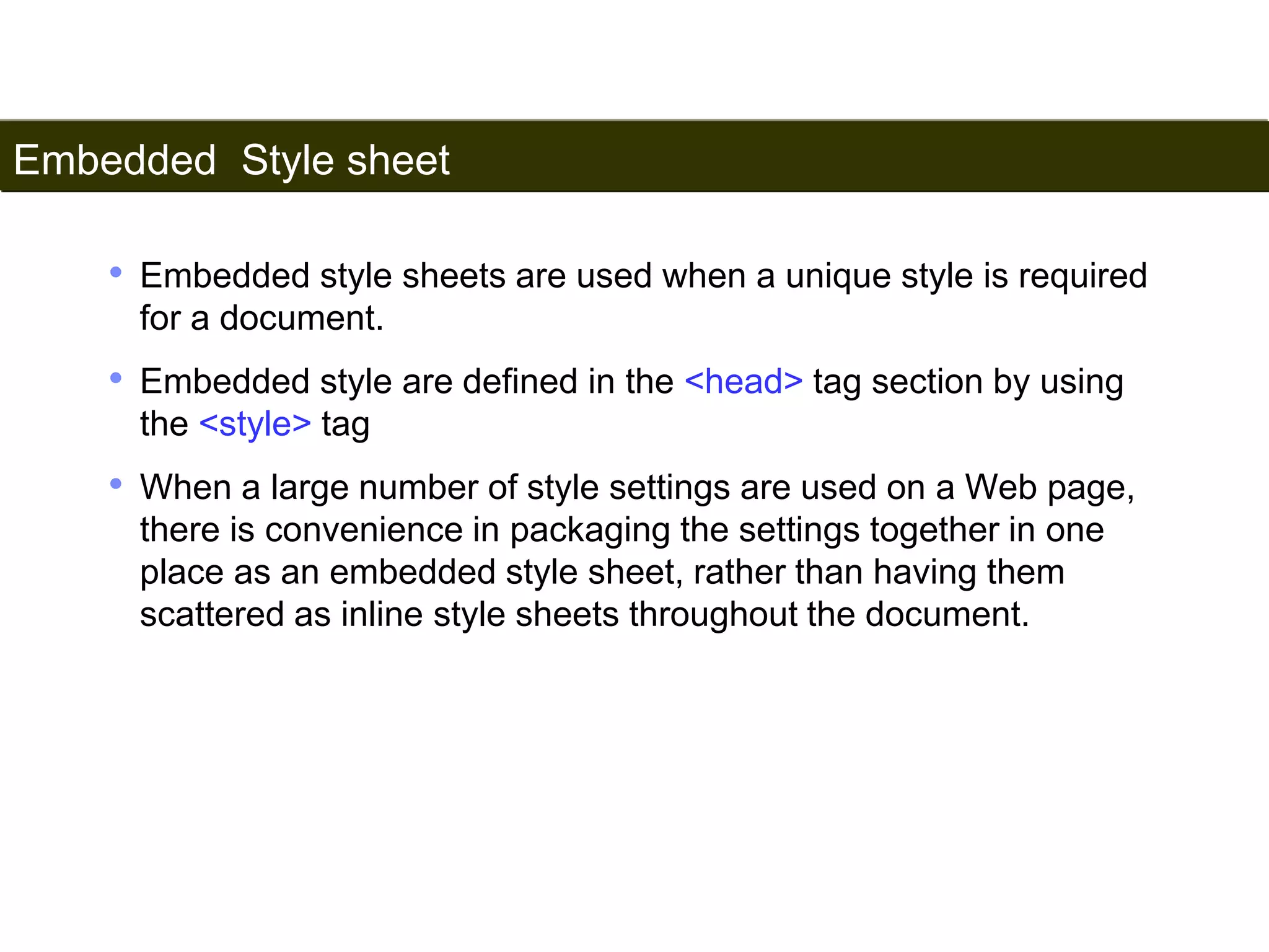 Embedded Style sheet 
161 
• Embedded style sheets are used when a unique style is required 
for a document. 
• Embedded style are defined in the <head> tag section by using 
the <style> tag 
• When a large number of style settings are used on a Web page, 
there is convenience in packaging the settings together in one 
place as an embedded style sheet, rather than having them 
scattered as inline style sheets throughout the document. 
Satish Chandra 
 