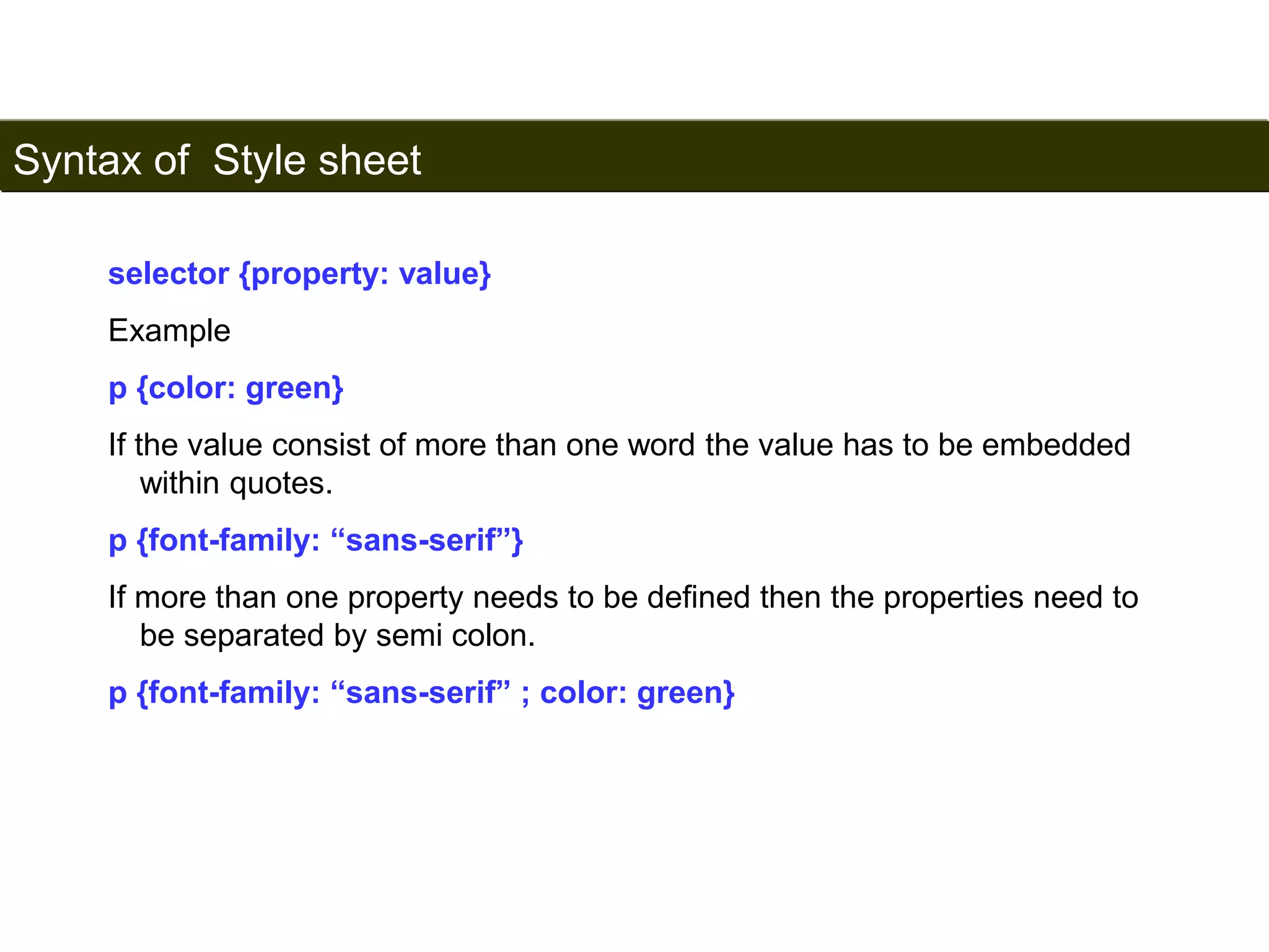 Syntax of Style sheet 
162 
selector {property: value} 
Example 
p {color: green} 
If the value consist of more than one word the value has to be embedded 
within quotes. 
p {font-family: “sans-serif”} 
If more than one property needs to be defined then the properties need to 
be separated by semi colon. 
p {font-family: “sans-serif” ; color: green} 
Satish Chandra 
 