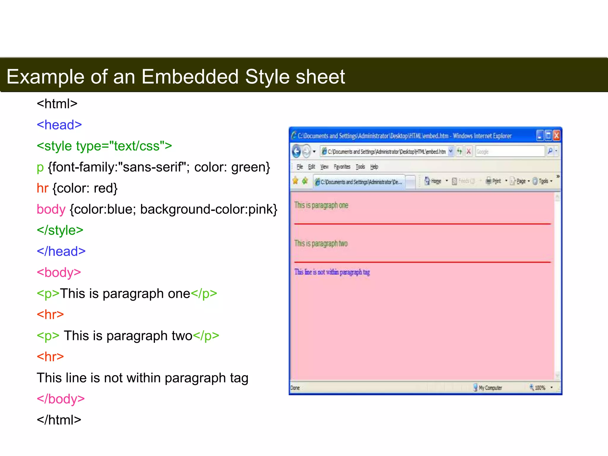Example of an Embedded Style sheet 
163 
<html> 
<head> 
<style type="text/css"> 
p {font-family:"sans-serif"; color: green} 
hr {color: red} 
body {color:blue; background-color:pink} 
</style> 
</head> 
<body> 
<p>This is paragraph one</p> 
<hr> 
<p> This is paragraph two</p> 
<hr> 
This line is not within paragraph tag 
</body> 
</html> 
Satish Chandra 
 