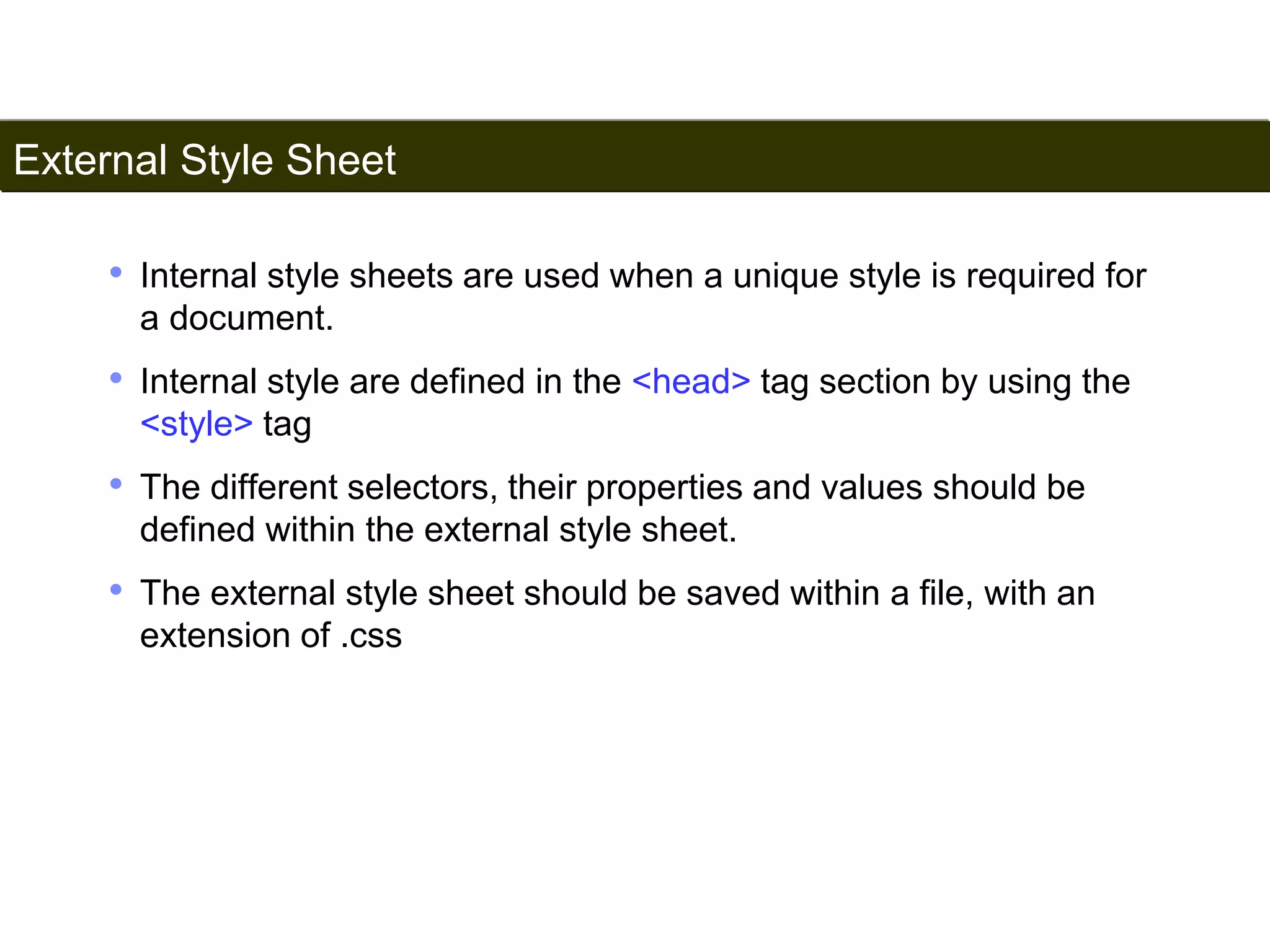 External Style Sheet 
164 
• Internal style sheets are used when a unique style is required for 
a document. 
• Internal style are defined in the <head> tag section by using the 
<style> tag 
• The different selectors, their properties and values should be 
defined within the external style sheet. 
• The external style sheet should be saved within a file, with an 
extension of .css 
Satish Chandra 
 