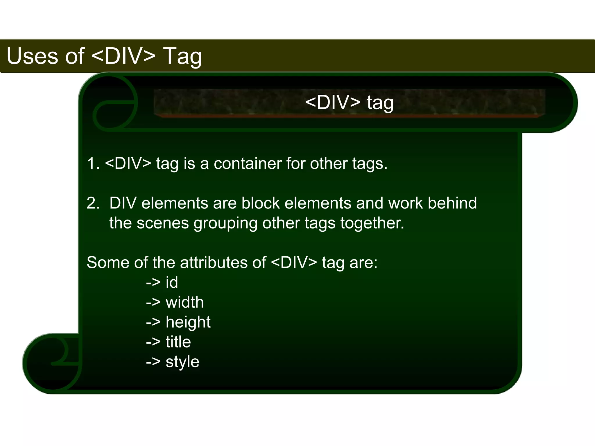 Uses of <DIV> Tag 
171 
1. <DIV> tag is a container for other tags. 
2. DIV elements are block elements and work behind 
the scenes grouping other tags together. 
Some of the attributes of <DIV> tag are: 
-> id 
-> width 
-> height 
-> title 
-> style 
<DIV> tag 
Satish Chandra 
 