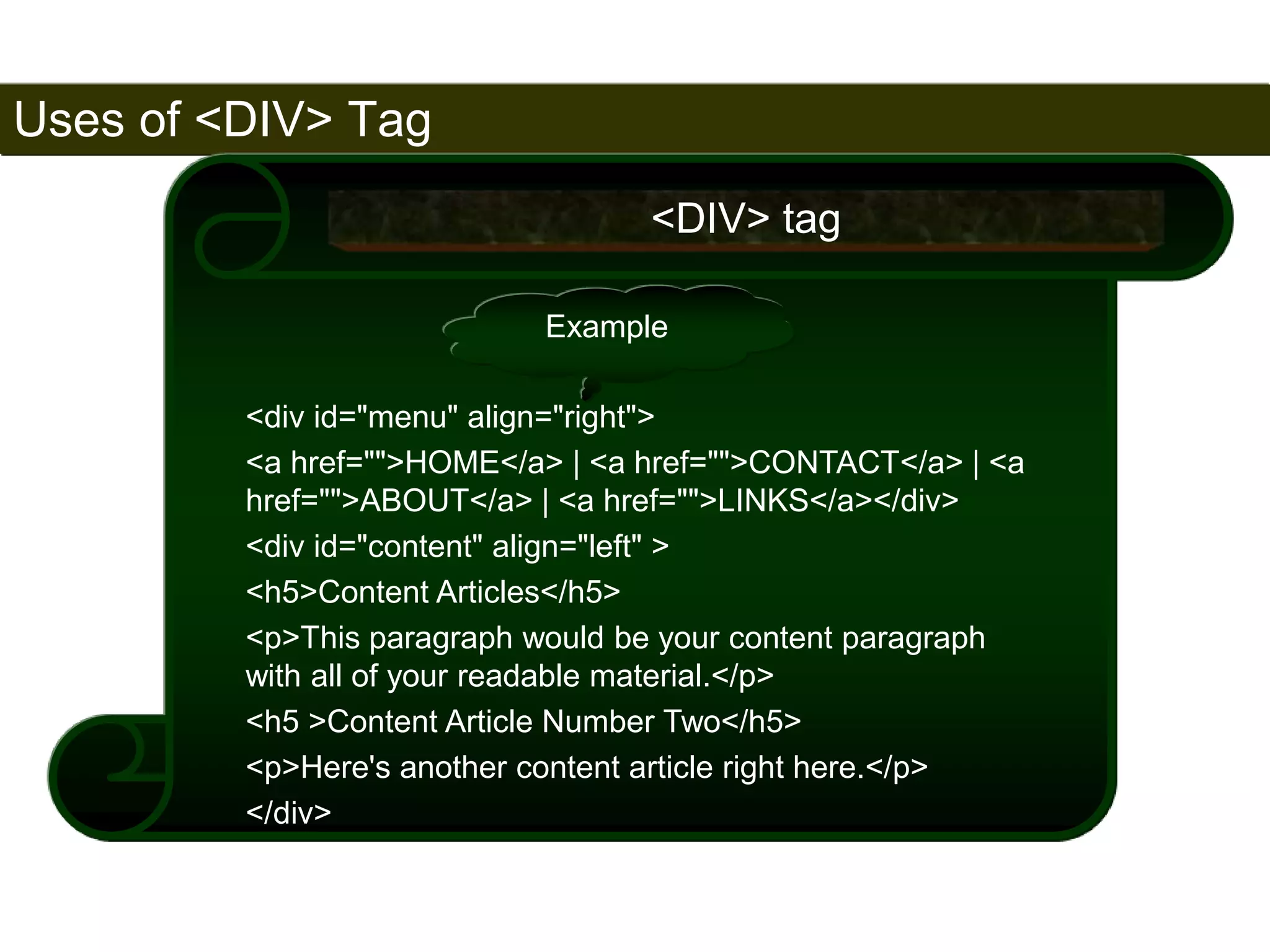Uses of <DIV> Tag 
172 
<DIV> tag 
Example 
<div id="menu" align="right"> 
<a href="">HOME</a> | <a href="">CONTACT</a> | <a 
href="">ABOUT</a> | <a href="">LINKS</a></div> 
<div id="content" align="left" > 
<h5>Content Articles</h5> 
<p>This paragraph would be your content paragraph 
with all of your readable material.</p> 
<h5 >Content Article Number Two</h5> 
<p>Here's another content article right here.</p> 
</div> 
Satish Chandra 
 
