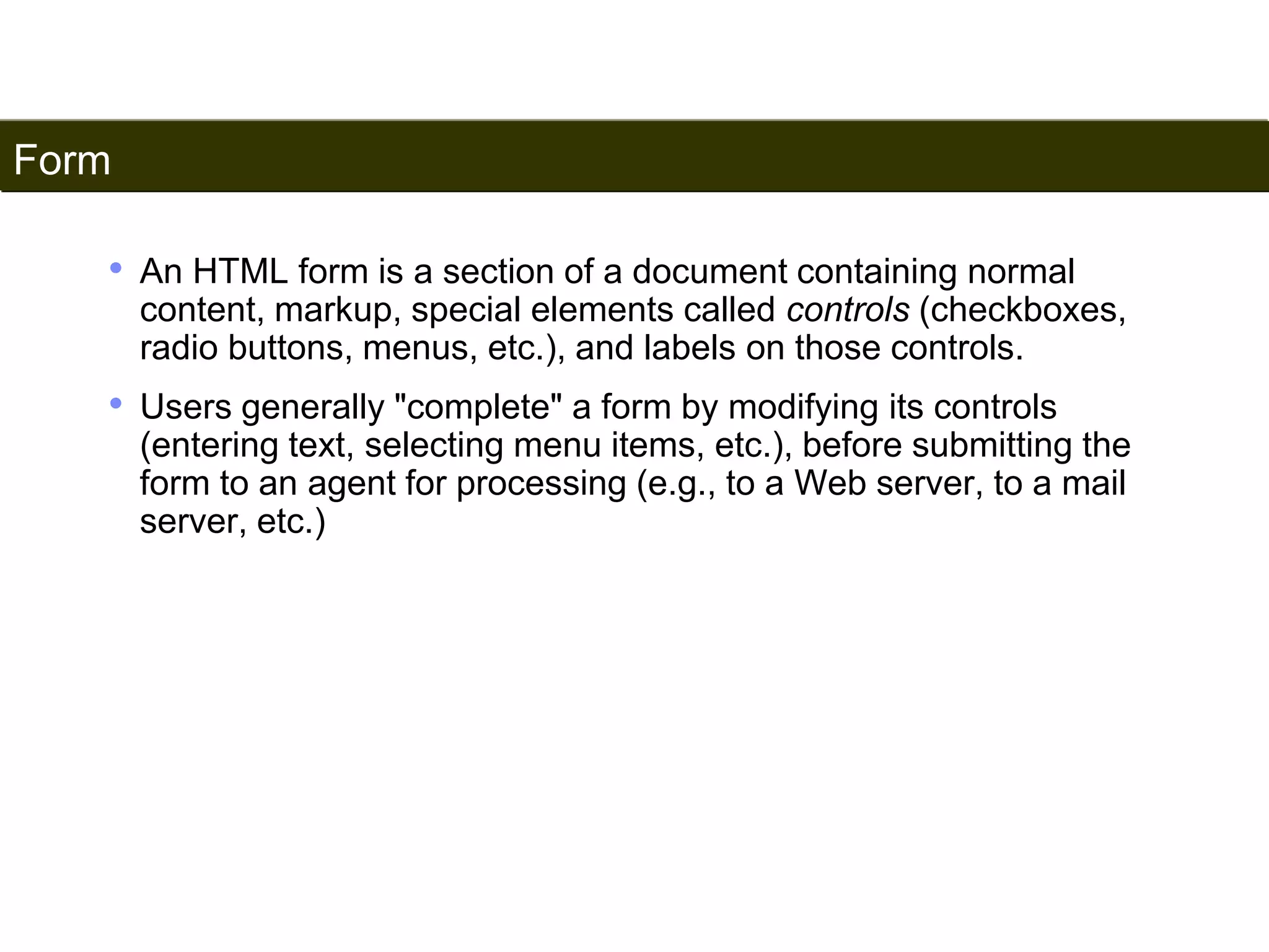 Form 
177 
• An HTML form is a section of a document containing normal 
content, markup, special elements called controls (checkboxes, 
radio buttons, menus, etc.), and labels on those controls. 
• Users generally "complete" a form by modifying its controls 
(entering text, selecting menu items, etc.), before submitting the 
form to an agent for processing (e.g., to a Web server, to a mail 
server, etc.) 
Satish Chandra 
 