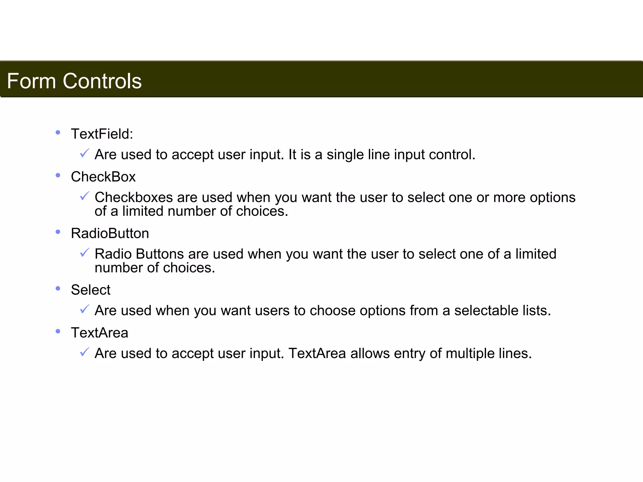 Form Controls 
179 
• TextField: 
 Are used to accept user input. It is a single line input control. 
• CheckBox 
 Checkboxes are used when you want the user to select one or more options 
of a limited number of choices. 
• RadioButton 
 Radio Buttons are used when you want the user to select one of a limited 
number of choices. 
• Select 
 Are used when you want users to choose options from a selectable lists. 
• TextArea 
 Are used to accept user input. TextArea allows entry of multiple lines. 
Satish Chandra 
 