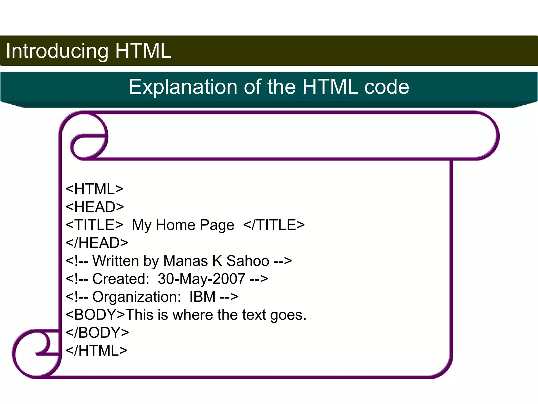 Introducing HTML 
18 
Explanation of the HTML code 
<HTML> 
<HEAD> 
<TITLE> My Home Page </TITLE> 
</HEAD> 
<!-- Written by Manas K Sahoo --> 
<!-- Created: 30-May-2007 --> 
<!-- Organization: IBM --> 
<BODY>This is where the text goes. 
</BODY> 
</HTML> 
Satish Chandra 
 