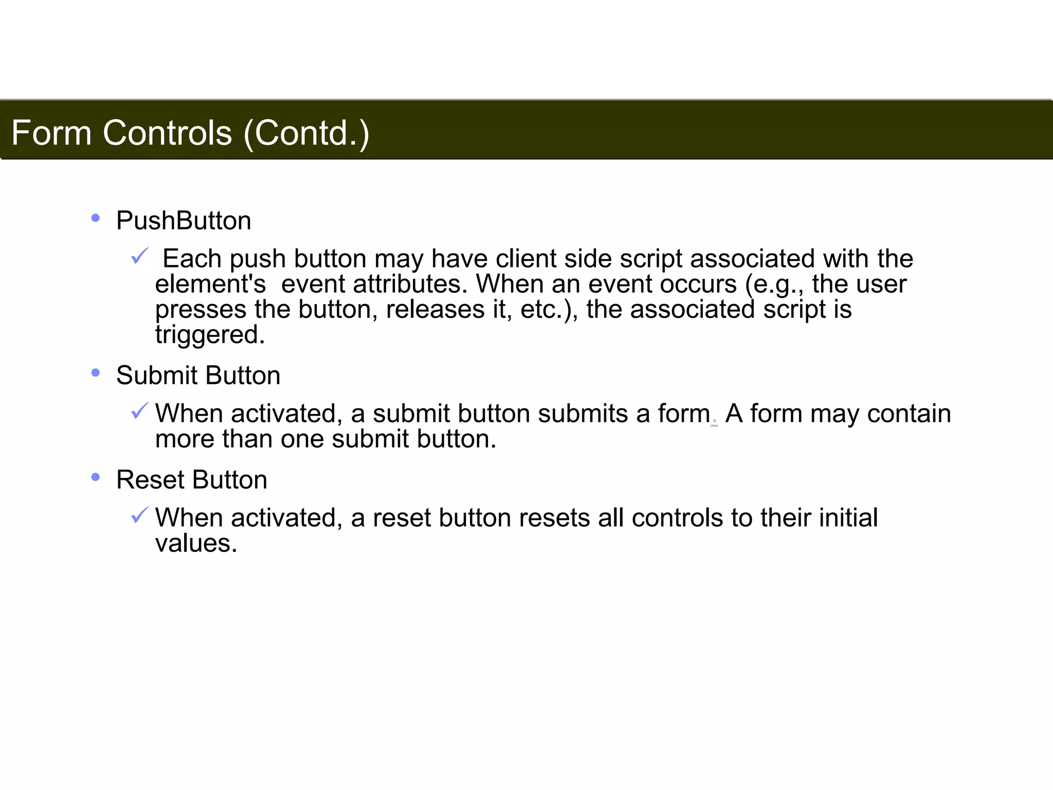 Form Controls (Contd.) 
180 
• PushButton 
 Each push button may have client side script associated with the 
element's event attributes. When an event occurs (e.g., the user 
presses the button, releases it, etc.), the associated script is 
triggered. 
• Submit Button 
 When activated, a submit button submits a form. A form may contain 
more than one submit button. 
• Reset Button 
 When activated, a reset button resets all controls to their initial 
values. 
Satish Chandra 
 