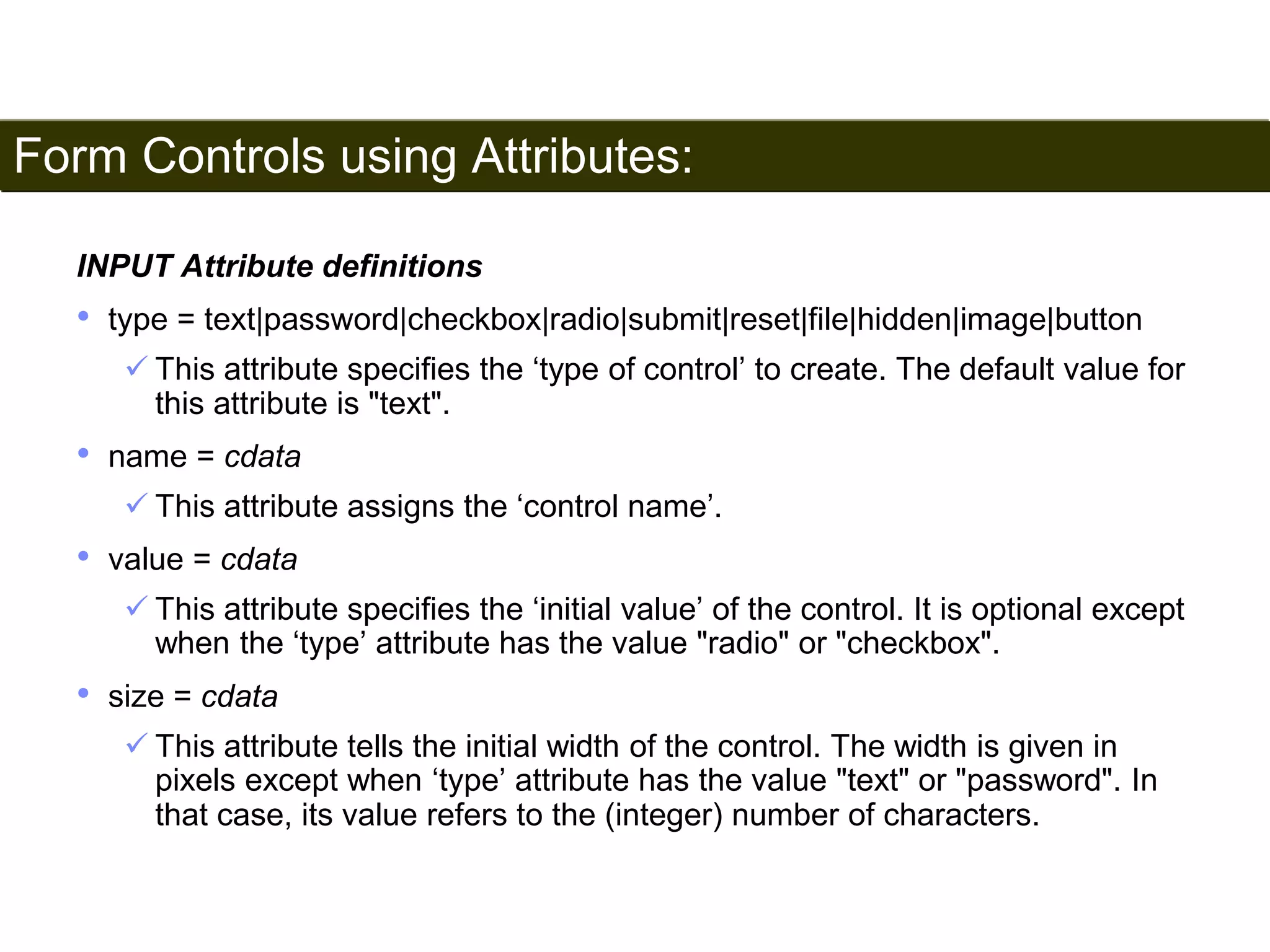 Form Controls using Attributes: 
182 
INPUT Attribute definitions 
• type = text|password|checkbox|radio|submit|reset|file|hidden|image|button 
 This attribute specifies the ‘type of control’ to create. The default value for 
this attribute is "text". 
• name = cdata 
 This attribute assigns the ‘control name’. 
• value = cdata 
 This attribute specifies the ‘initial value’ of the control. It is optional except 
when the ‘type’ attribute has the value "radio" or "checkbox". 
• size = cdata 
 This attribute tells the initial width of the control. The width is given in 
pixels except when ‘type’ attribute has the value "text" or "password". In 
that case, its value refers to the (integer) number of characters. 
Satish Chandra 
 