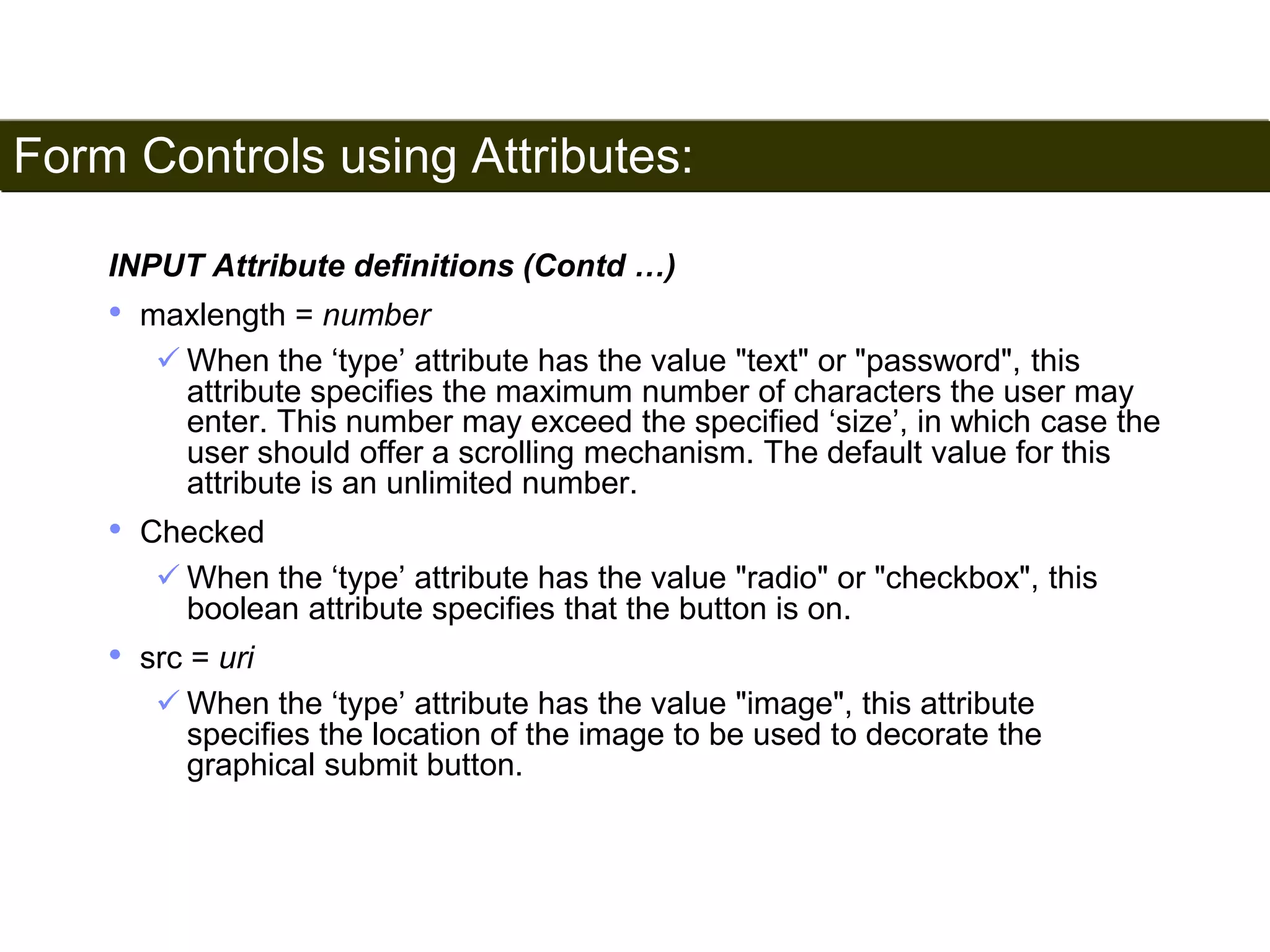 Form Controls using Attributes: 
183 
INPUT Attribute definitions (Contd …) 
• maxlength = number 
 When the ‘type’ attribute has the value "text" or "password", this 
attribute specifies the maximum number of characters the user may 
enter. This number may exceed the specified ‘size’, in which case the 
user should offer a scrolling mechanism. The default value for this 
attribute is an unlimited number. 
• Checked 
 When the ‘type’ attribute has the value "radio" or "checkbox", this 
boolean attribute specifies that the button is on. 
• src = uri 
 When the ‘type’ attribute has the value "image", this attribute 
specifies the location of the image to be used to decorate the 
graphical submit button. 
Satish Chandra 
 