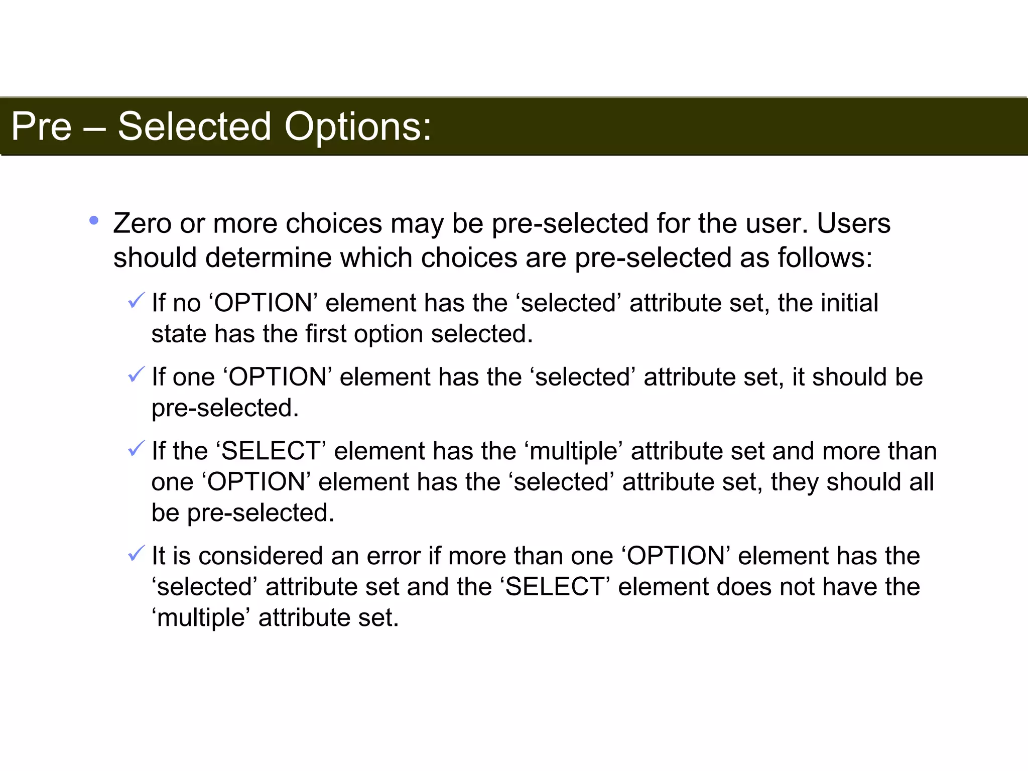 Pre – Selected Options: 
185 
• Zero or more choices may be pre-selected for the user. Users 
should determine which choices are pre-selected as follows: 
 If no ‘OPTION’ element has the ‘selected’ attribute set, the initial 
state has the first option selected. 
 If one ‘OPTION’ element has the ‘selected’ attribute set, it should be 
pre-selected. 
 If the ‘SELECT’ element has the ‘multiple’ attribute set and more than 
one ‘OPTION’ element has the ‘selected’ attribute set, they should all 
be pre-selected. 
 It is considered an error if more than one ‘OPTION’ element has the 
‘selected’ attribute set and the ‘SELECT’ element does not have the 
‘multiple’ attribute set. 
Satish Chandra 
 