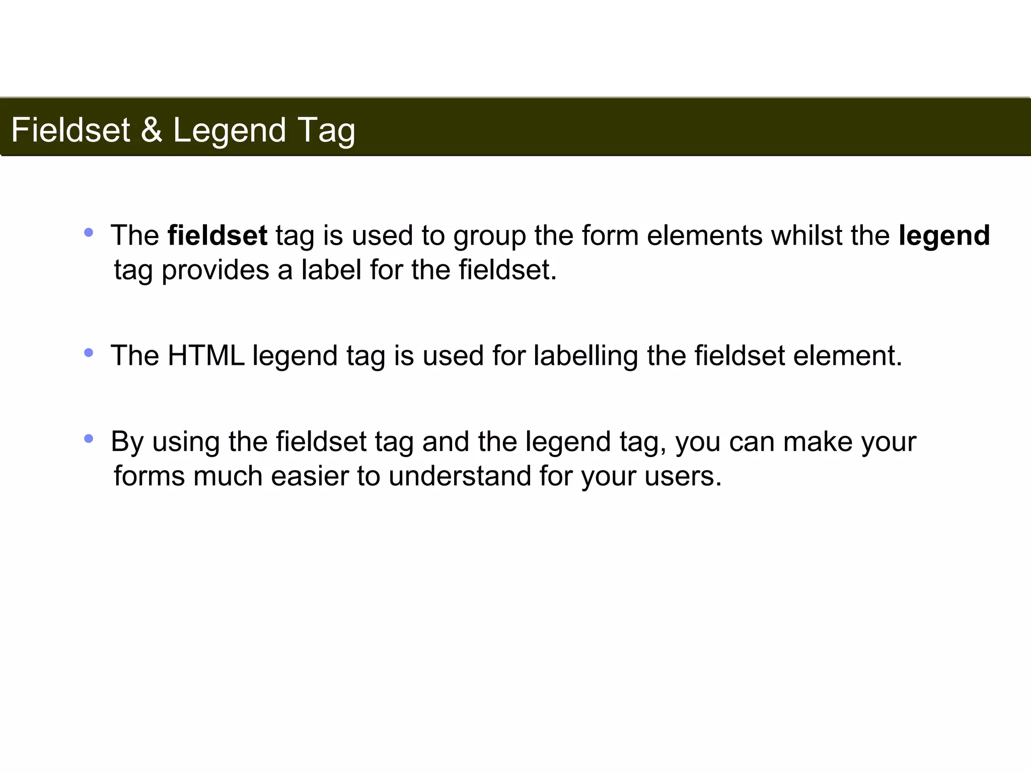 Fieldset & Legend Tag 
188 
• The fieldset tag is used to group the form elements whilst the legend 
tag provides a label for the fieldset. 
• The HTML legend tag is used for labelling the fieldset element. 
• By using the fieldset tag and the legend tag, you can make your 
forms much easier to understand for your users. 
Satish Chandra 
 