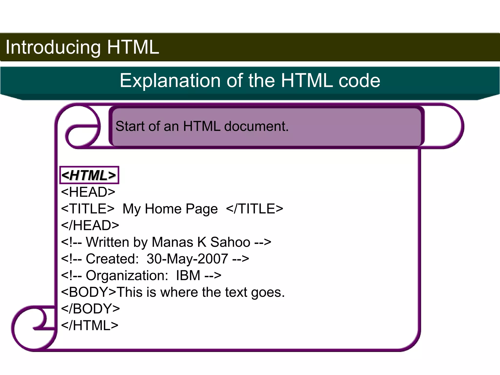 Introducing HTML 
19 
Explanation of the HTML code 
Start of an HTML document. 
<HTML> 
<HEAD> 
<TITLE> My Home Page </TITLE> 
</HEAD> 
<!-- Written by Manas K Sahoo --> 
<!-- Created: 30-May-2007 --> 
<!-- Organization: IBM --> 
<BODY>This is where the text goes. 
</BODY> 
</HTML> 
Satish Chandra 
 