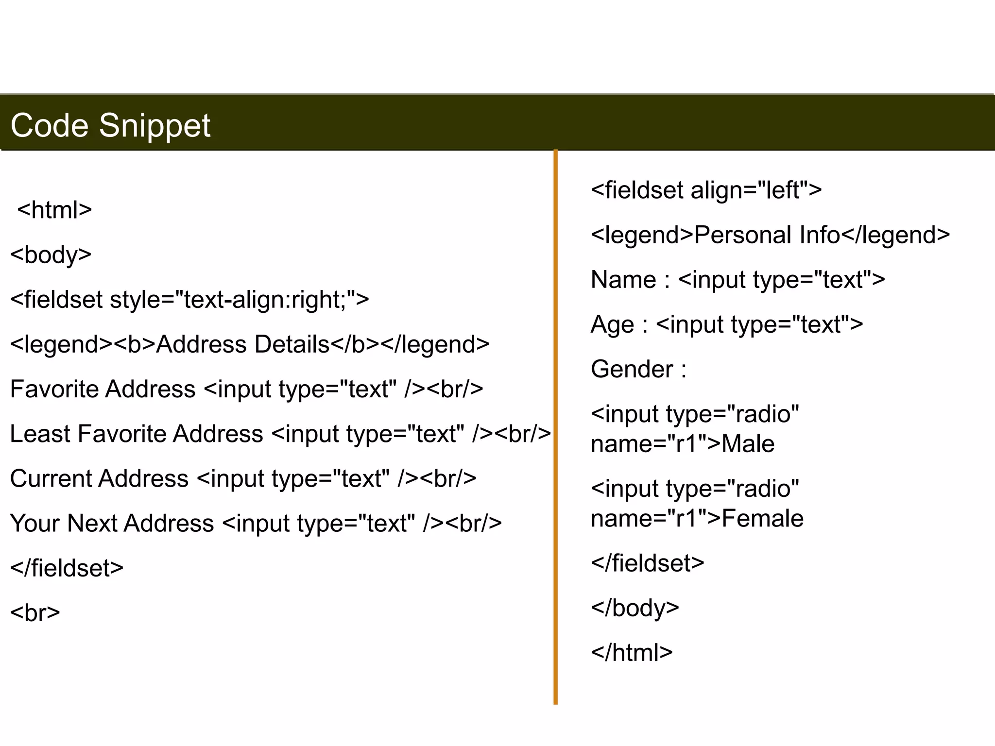 Code Snippet 
<html> 
<body> 
<fieldset style="text-align:right;"> 
<legend><b>Address Details</b></legend> 
Favorite Address <input type="text" /><br/> 
Least Favorite Address <input type="text" /><br/> 
Current Address <input type="text" /><br/> 
Your Next Address <input type="text" /><br/> 
</fieldset> 
<br> 
190 
<fieldset align="left"> 
<legend>Personal Info</legend> 
Name : <input type="text"> 
Age : <input type="text"> 
Gender : 
<input type="radio" 
name="r1">Male 
<input type="radio" 
name="r1">Female 
</fieldset> 
</body> 
</html> 
Satish Chandra 
 