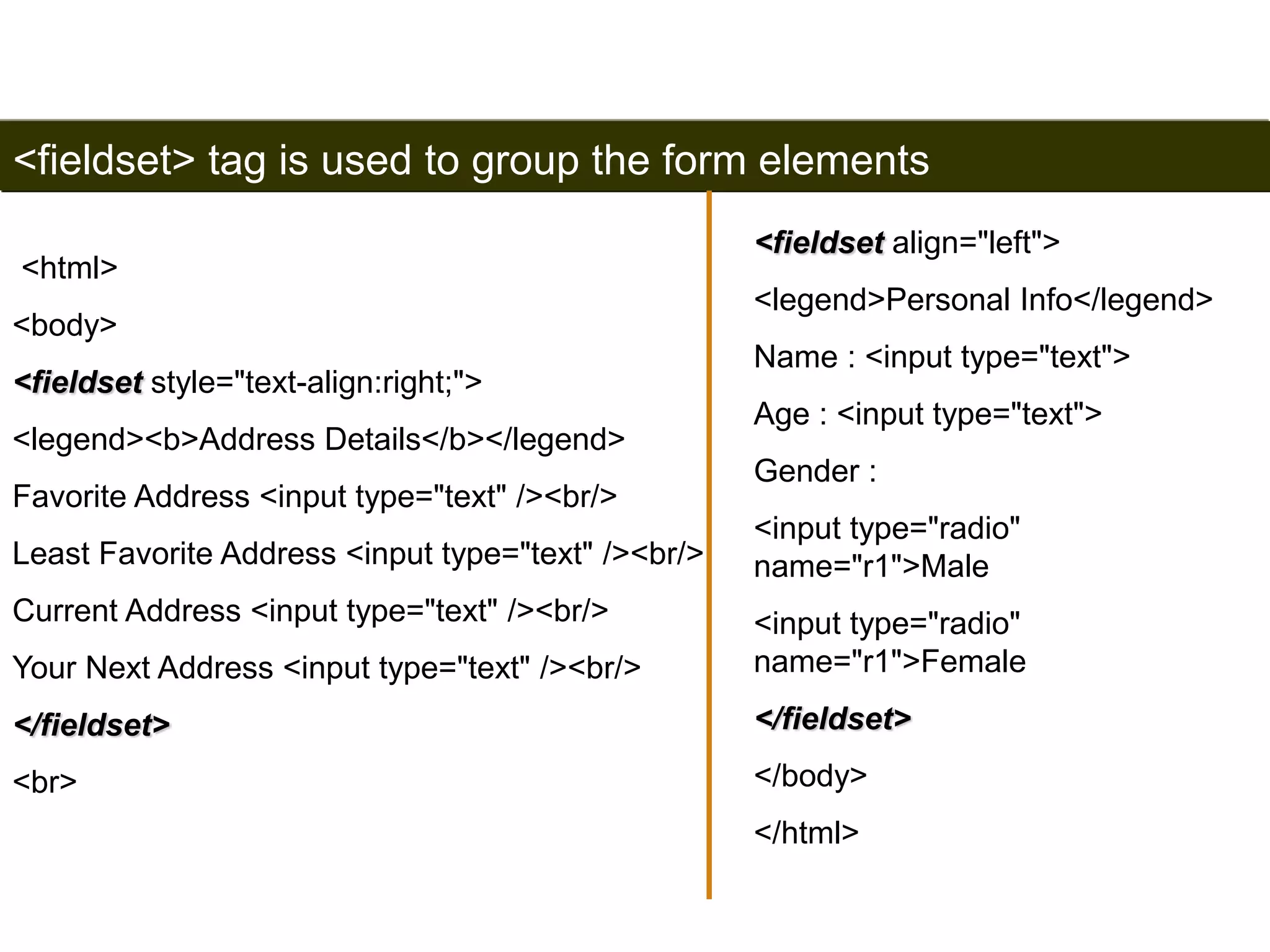 <fieldset> tag is used to group the form elements 
<html> 
<body> 
<fieldset style="text-align:right;"> 
<legend><b>Address Details</b></legend> 
Favorite Address <input type="text" /><br/> 
Least Favorite Address <input type="text" /><br/> 
Current Address <input type="text" /><br/> 
Your Next Address <input type="text" /><br/> 
</fieldset> 
<br> 
191 
<fieldset align="left"> 
<legend>Personal Info</legend> 
Name : <input type="text"> 
Age : <input type="text"> 
Gender : 
<input type="radio" 
name="r1">Male 
<input type="radio" 
name="r1">Female 
</fieldset> 
</body> 
</html> 
Satish Chandra 
 