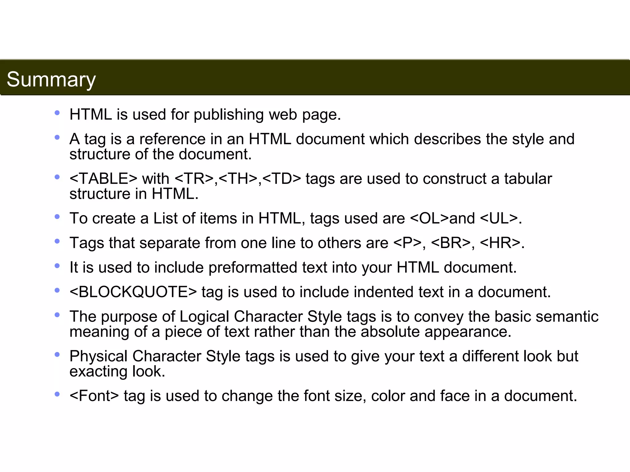 Summary 
194 
• HTML is used for publishing web page. 
• A tag is a reference in an HTML document which describes the style and 
structure of the document. 
• <TABLE> with <TR>,<TH>,<TD> tags are used to construct a tabular 
structure in HTML. 
• To create a List of items in HTML, tags used are <OL>and <UL>. 
• Tags that separate from one line to others are <P>, <BR>, <HR>. 
• It is used to include preformatted text into your HTML document. 
• <BLOCKQUOTE> tag is used to include indented text in a document. 
• The purpose of Logical Character Style tags is to convey the basic semantic 
meaning of a piece of text rather than the absolute appearance. 
• Physical Character Style tags is used to give your text a different look but 
exacting look. 
• <Font> tag is used to change the font size, color and face in a document. 
Satish Chandra 
 