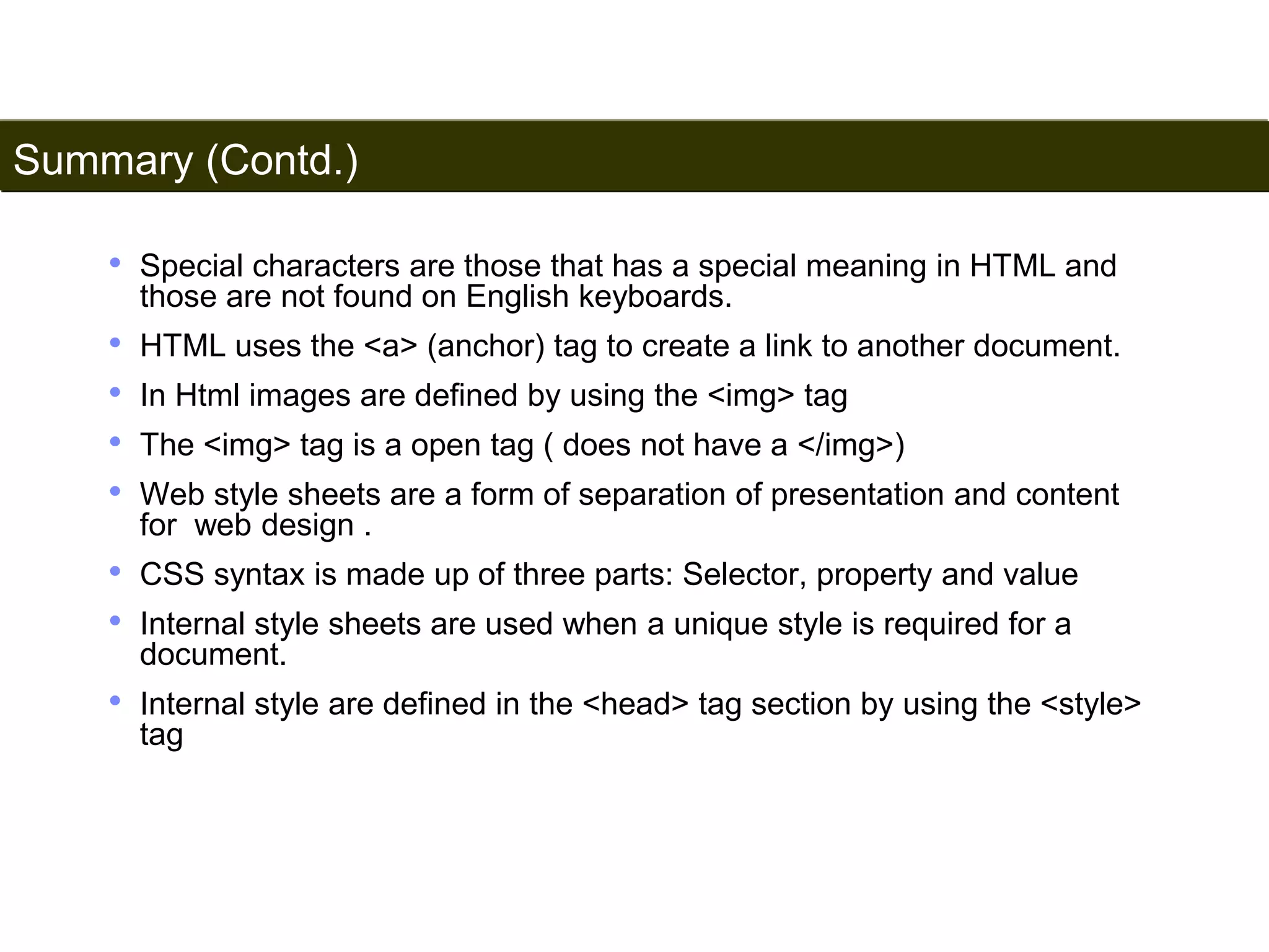 Summary (Contd.) 
195 
• Special characters are those that has a special meaning in HTML and 
those are not found on English keyboards. 
• HTML uses the <a> (anchor) tag to create a link to another document. 
• In Html images are defined by using the <img> tag 
• The <img> tag is a open tag ( does not have a </img>) 
• Web style sheets are a form of separation of presentation and content 
for web design . 
• CSS syntax is made up of three parts: Selector, property and value 
• Internal style sheets are used when a unique style is required for a 
document. 
• Internal style are defined in the <head> tag section by using the <style> 
tag 
Satish Chandra 
 