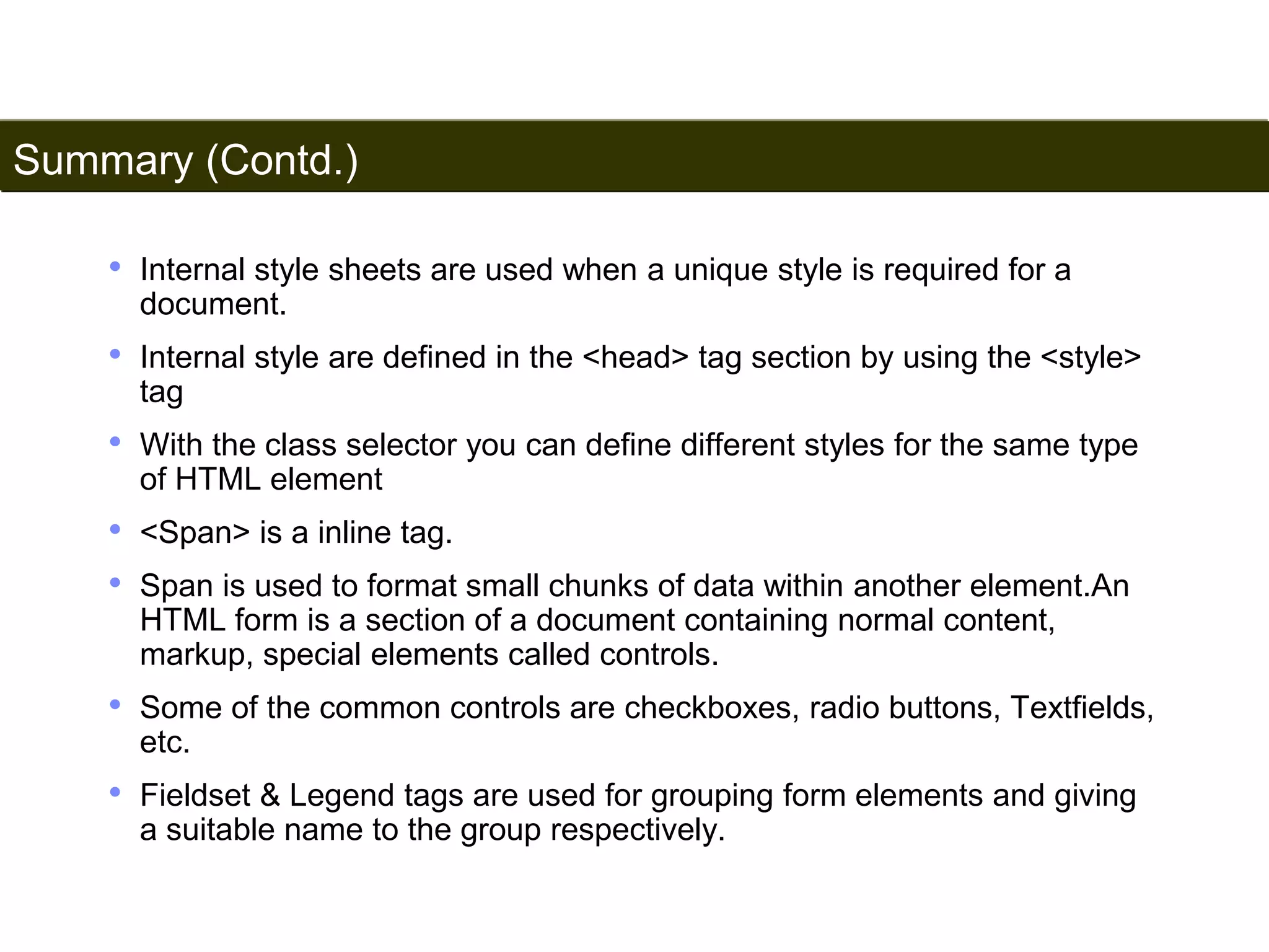 Summary (Contd.) 
196 
• Internal style sheets are used when a unique style is required for a 
document. 
• Internal style are defined in the <head> tag section by using the <style> 
tag 
• With the class selector you can define different styles for the same type 
of HTML element 
• <Span> is a inline tag. 
• Span is used to format small chunks of data within another element.An 
HTML form is a section of a document containing normal content, 
markup, special elements called controls. 
• Some of the common controls are checkboxes, radio buttons, Textfields, 
etc. 
• Fieldset & Legend tags are used for grouping form elements and giving 
a suitable name to the group respectively. 
Satish Chandra 
 