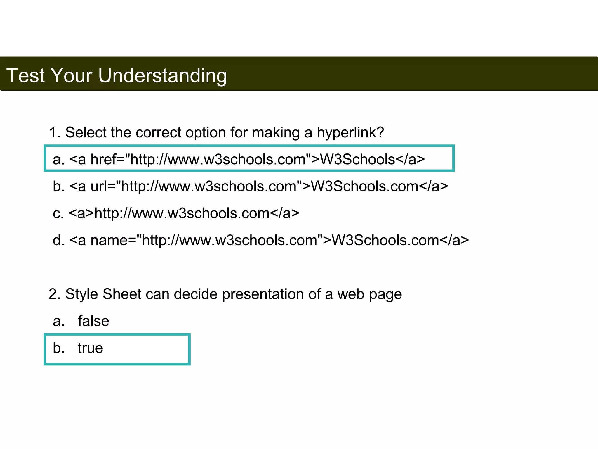 Test Your Understanding 
197 
1. Select the correct option for making a hyperlink? 
a. <a href="http://www.w3schools.com">W3Schools</a> 
b. <a url="http://www.w3schools.com">W3Schools.com</a> 
c. <a>http://www.w3schools.com</a> 
d. <a name="http://www.w3schools.com">W3Schools.com</a> 
2. Style Sheet can decide presentation of a web page 
a. false 
b. true 
Satish Chandra 
 