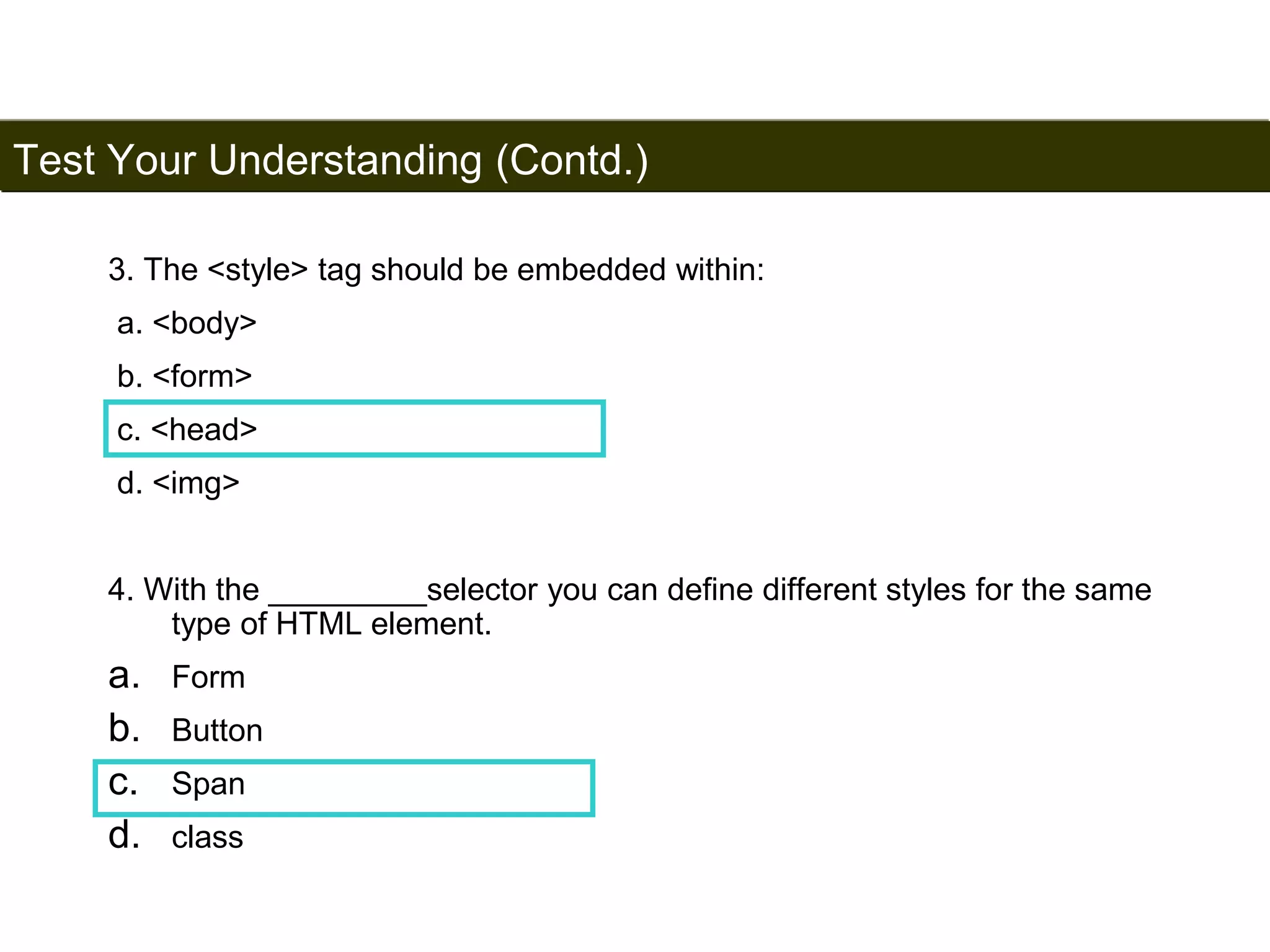 Test Your Understanding (Contd.) 
198 
3. The <style> tag should be embedded within: 
a. <body> 
b. <form> 
c. <head> 
d. <img> 
4. With the _________selector you can define different styles for the same 
type of HTML element. 
a. Form 
b. Button 
c. Span 
d. class 
Satish Chandra 
 