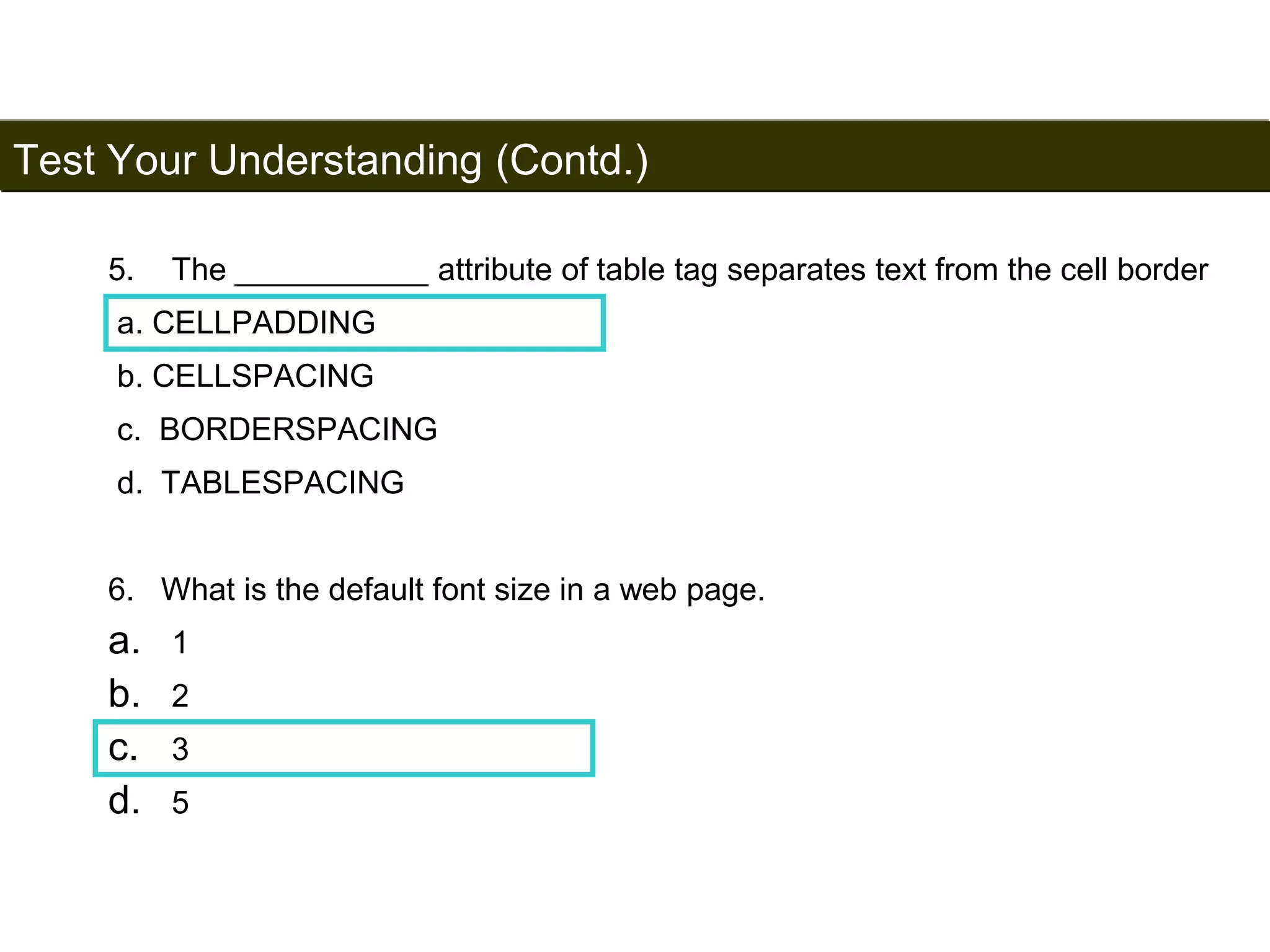Test Your Understanding (Contd.) 
199 
5. The ___________ attribute of table tag separates text from the cell border 
a. CELLPADDING 
b. CELLSPACING 
c. BORDERSPACING 
d. TABLESPACING 
6. What is the default font size in a web page. 
a. 1 
b. 2 
c. 3 
d. 5 
Satish Chandra 
 