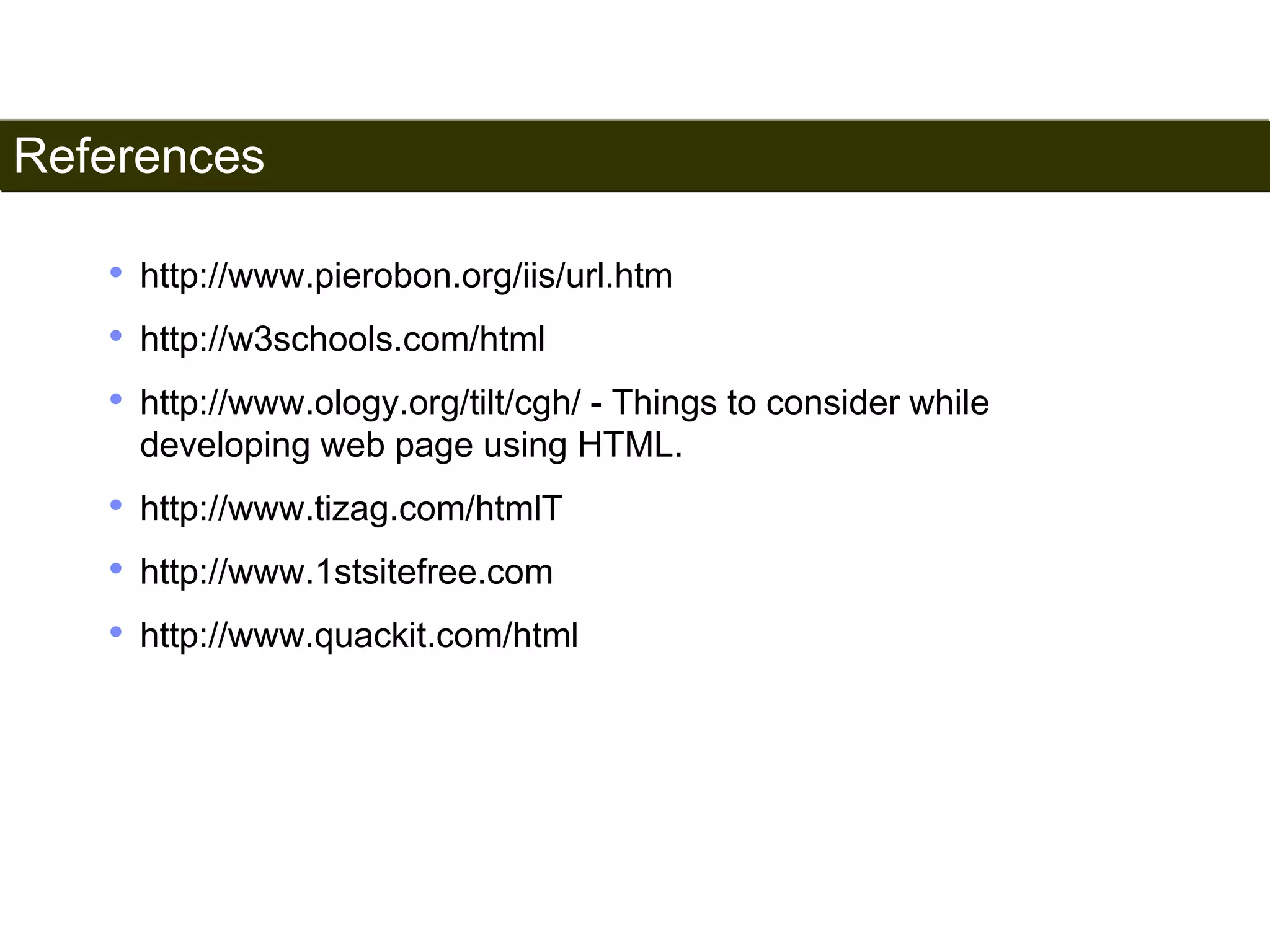 References 
201 
• http://www.pierobon.org/iis/url.htm 
• http://w3schools.com/html 
• http://www.ology.org/tilt/cgh/ - Things to consider while 
developing web page using HTML. 
• http://www.tizag.com/htmlT 
• http://www.1stsitefree.com 
• http://www.quackit.com/html 
Satish Chandra 
