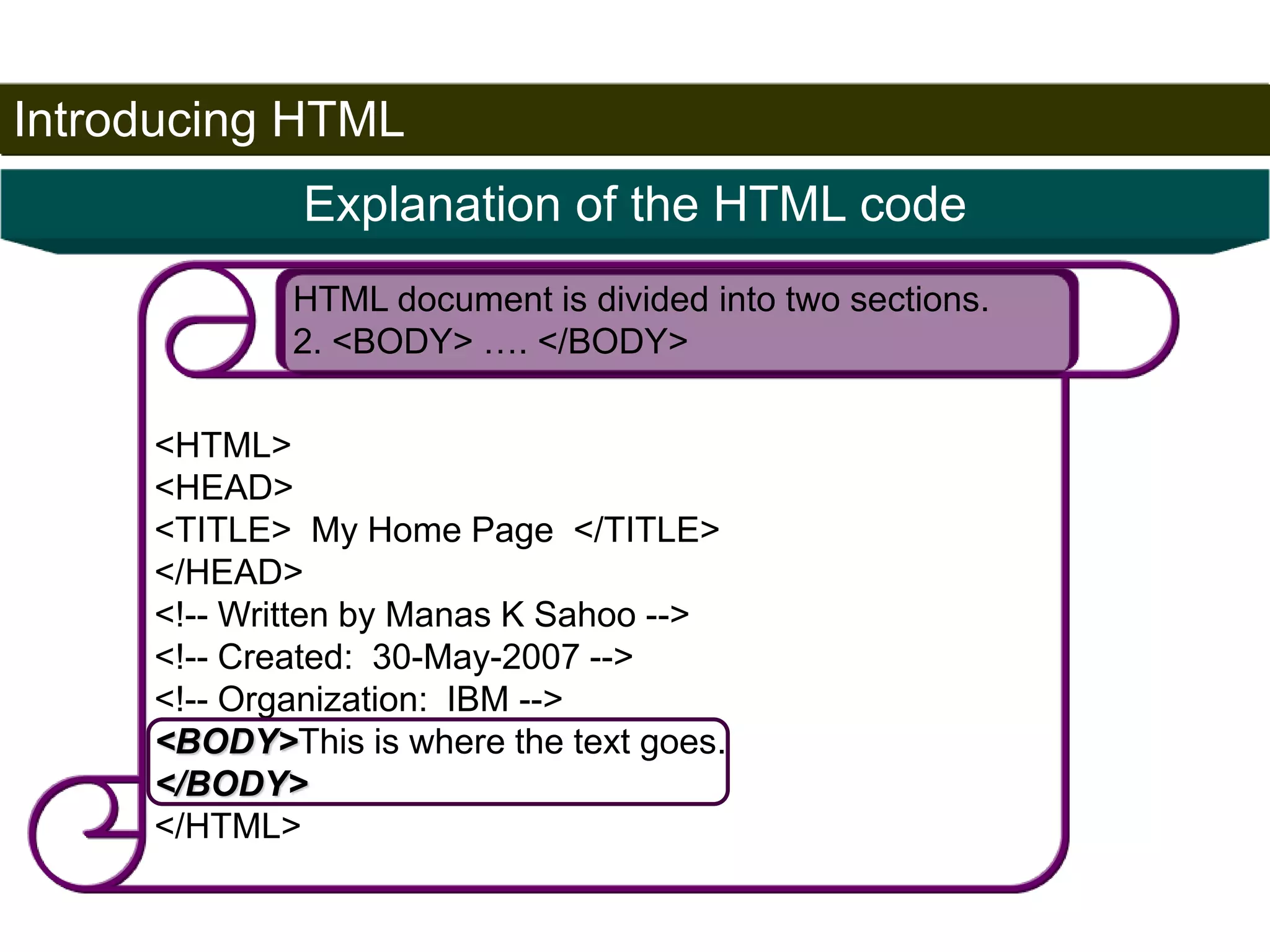 Introducing HTML 
22 
Explanation of the HTML code 
HTML document is divided into two sections. 
2. <BODY> …. </BODY> 
<HTML> 
<HEAD> 
<TITLE> My Home Page </TITLE> 
</HEAD> 
<!-- Written by Manas K Sahoo --> 
<!-- Created: 30-May-2007 --> 
<!-- Organization: IBM --> 
<BODY>This is where the text goes. 
</BODY> 
</HTML> 
Satish Chandra 
 