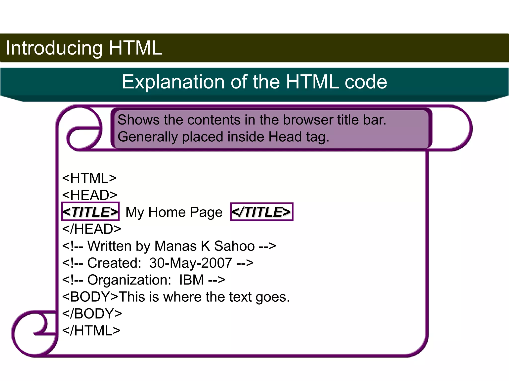 Introducing HTML 
23 
Explanation of the HTML code 
Shows the contents in the browser title bar. 
Generally placed inside Head tag. 
<HTML> 
<HEAD> 
<TITLE> My Home Page </TITLE> 
</HEAD> 
<!-- Written by Manas K Sahoo --> 
<!-- Created: 30-May-2007 --> 
<!-- Organization: IBM --> 
<BODY>This is where the text goes. 
</BODY> 
</HTML> 
Satish Chandra 
 