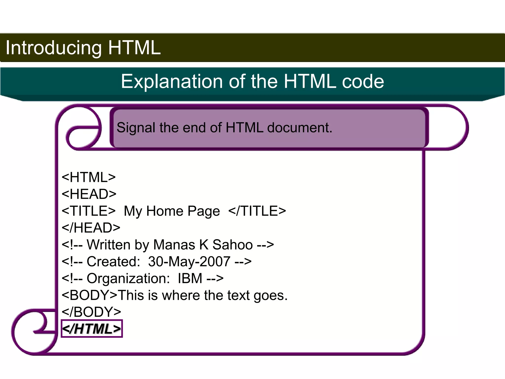 Introducing HTML 
25 
Explanation of the HTML code 
Signal the end of HTML document. 
<HTML> 
<HEAD> 
<TITLE> My Home Page </TITLE> 
</HEAD> 
<!-- Written by Manas K Sahoo --> 
<!-- Created: 30-May-2007 --> 
<!-- Organization: IBM --> 
<BODY>This is where the text goes. 
</BODY> 
</HTML> 
Satish Chandra 
 
