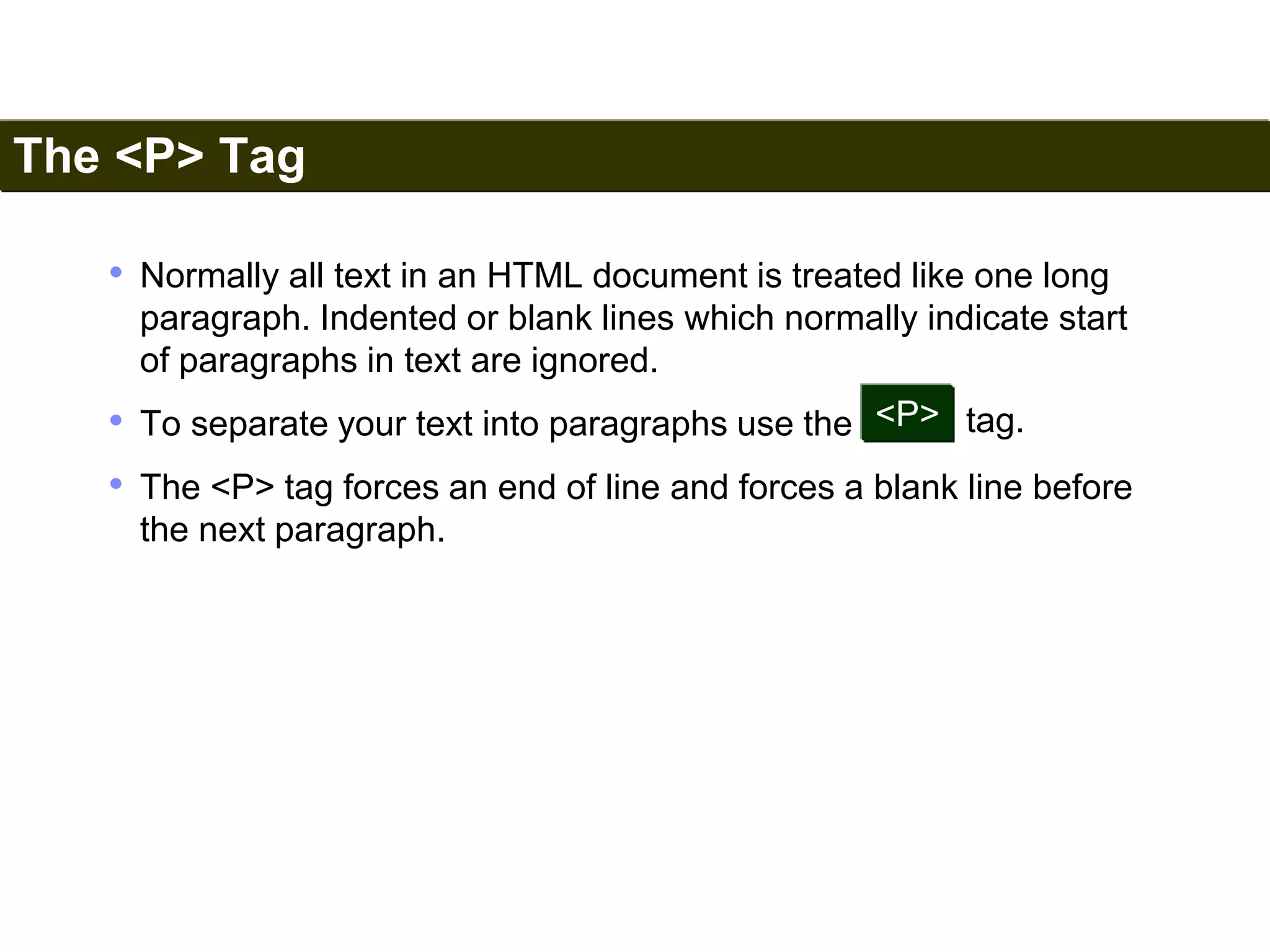 The <P> Tag 
29 
• Normally all text in an HTML document is treated like one long 
paragraph. Indented or blank lines which normally indicate start 
of paragraphs in text are ignored. 
• To separate your text into paragraphs use the 
<P> tag. 
• The <P> tag forces an end of line and forces a blank line before 
the next paragraph. 
Satish Chandra 
 