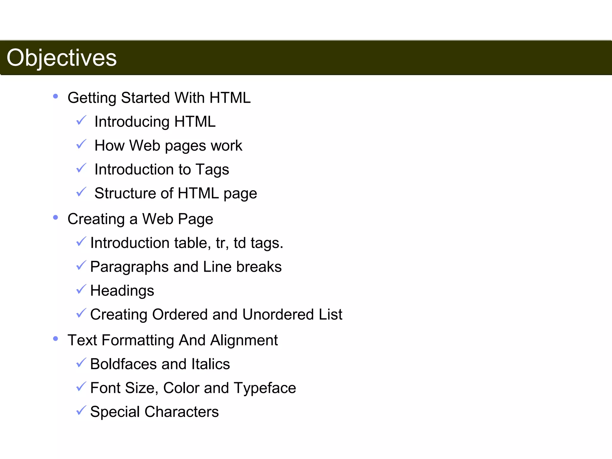 Objectives 
3 
• Getting Started With HTML 
 Introducing HTML 
 How Web pages work 
 Introduction to Tags 
 Structure of HTML page 
• Creating a Web Page 
 Introduction table, tr, td tags. 
 Paragraphs and Line breaks 
 Headings 
 Creating Ordered and Unordered List 
• Text Formatting And Alignment 
 Boldfaces and Italics 
 Font Size, Color and Typeface 
 Special Characters 
Satish Chandra 
 