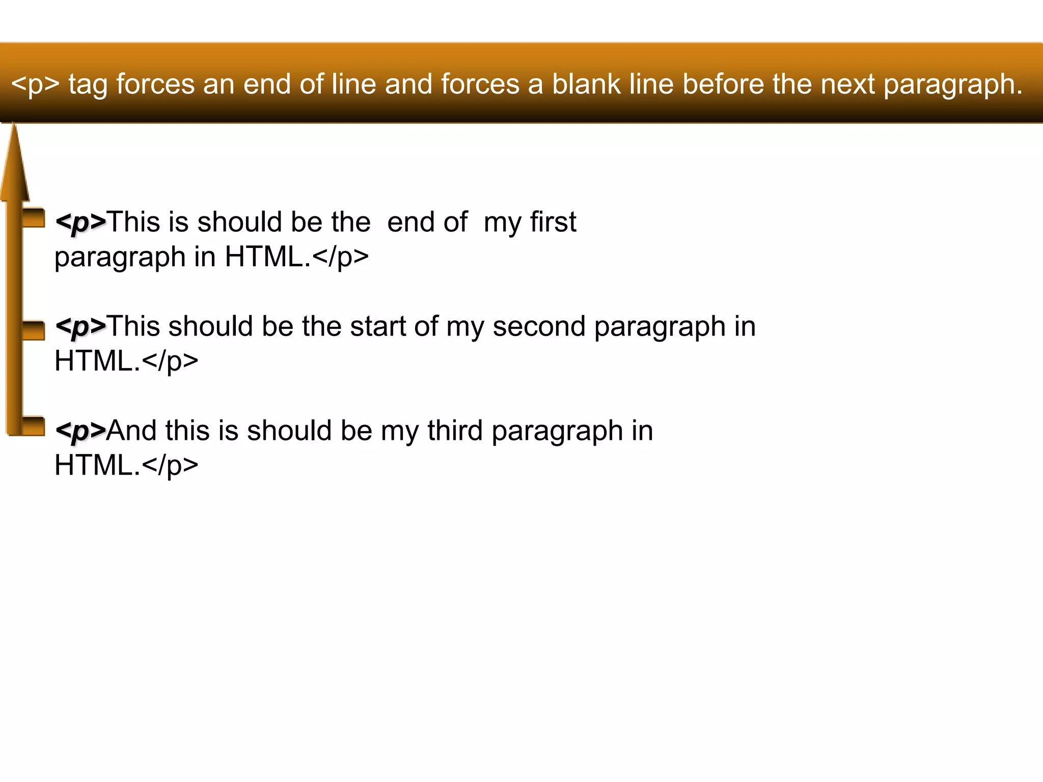 <p> tag forces an end of line and forces a blank line before the next paragraph. 
32 
<p>This is should be the end of my first 
paragraph in HTML.</p> 
<p>This should be the start of my second paragraph in 
HTML.</p> 
<p>And this is should be my third paragraph in 
HTML.</p> 
Satish Chandra 
 