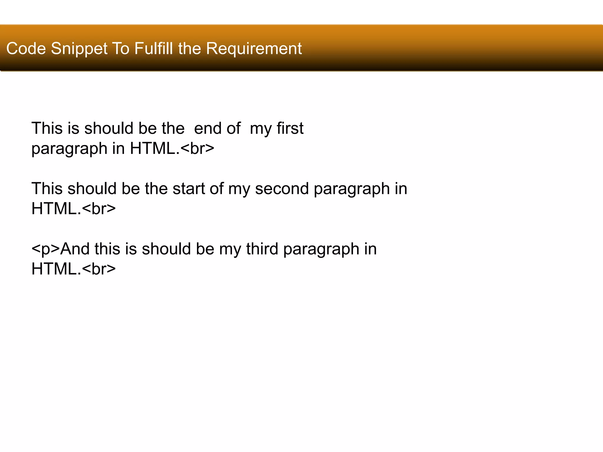 Code Snippet To Fulfill the Requirement 
36 
This is should be the end of my first 
paragraph in HTML.<br> 
This should be the start of my second paragraph in 
HTML.<br> 
<p>And this is should be my third paragraph in 
HTML.<br> 
Satish Chandra 
 