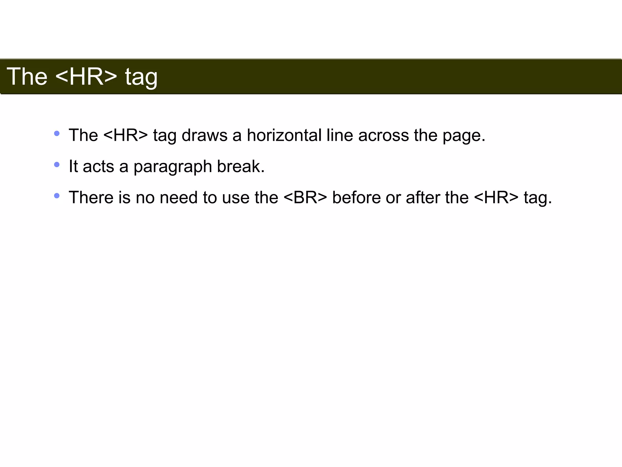 The <HR> tag 
38 
• The <HR> tag draws a horizontal line across the page. 
• It acts a paragraph break. 
• There is no need to use the <BR> before or after the <HR> tag. 
Satish Chandra 
 