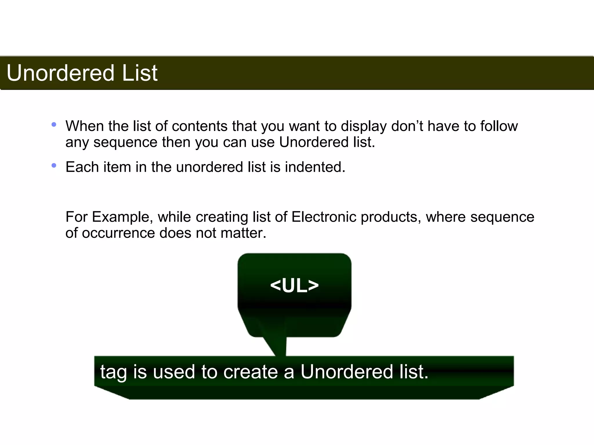 Unordered List 
48 
• When the list of contents that you want to display don’t have to follow 
any sequence then you can use Unordered list. 
• Each item in the unordered list is indented. 
For Example, while creating list of Electronic products, where sequence 
of occurrence does not matter. 
<UL> 
tag is used to create a Unordered list. 
Satish Chandra 
 