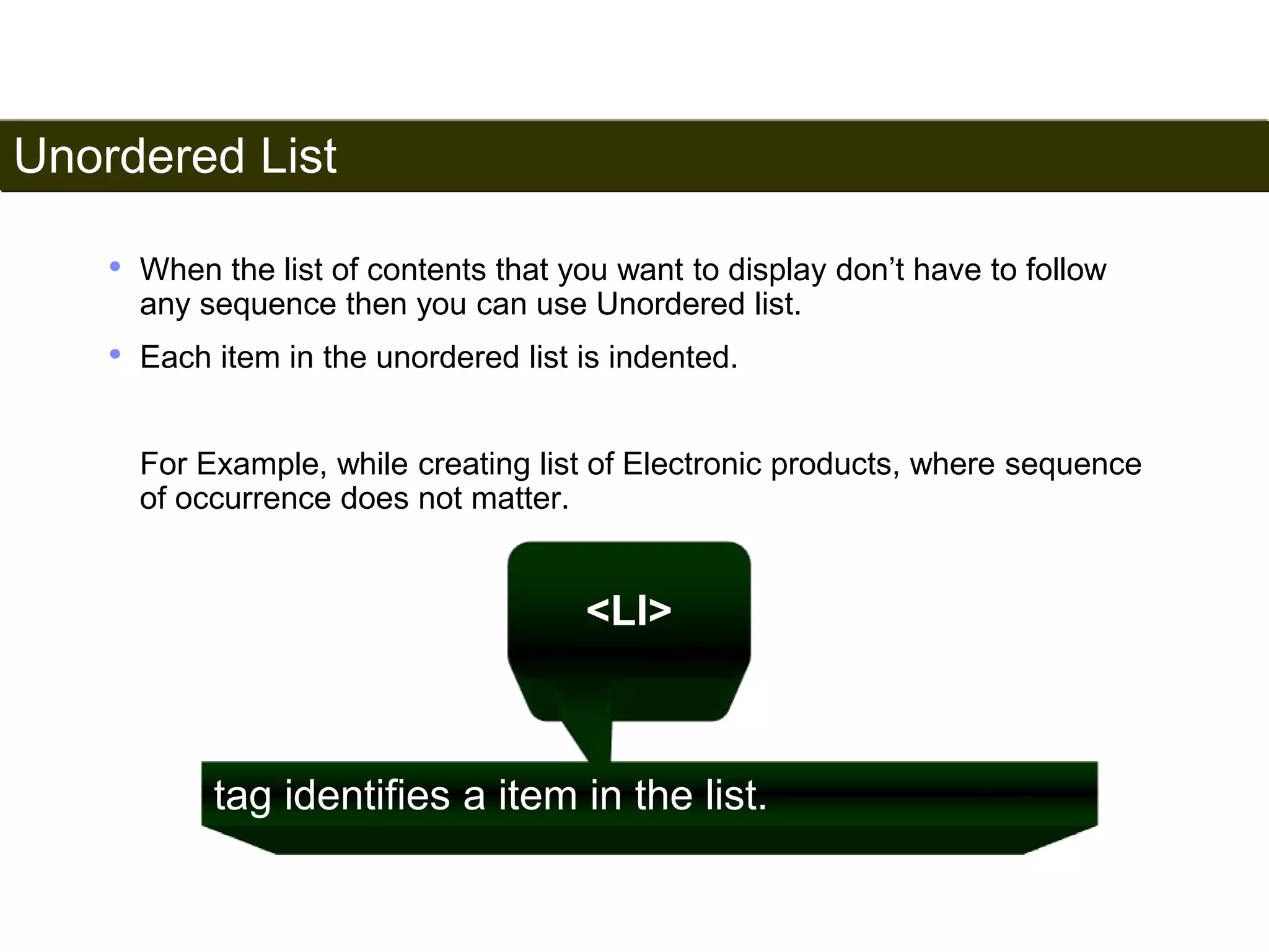 Unordered List 
49 
• When the list of contents that you want to display don’t have to follow 
any sequence then you can use Unordered list. 
• Each item in the unordered list is indented. 
For Example, while creating list of Electronic products, where sequence 
of occurrence does not matter. 
<LI> 
tag identifies a item in the list. 
Satish Chandra 
 