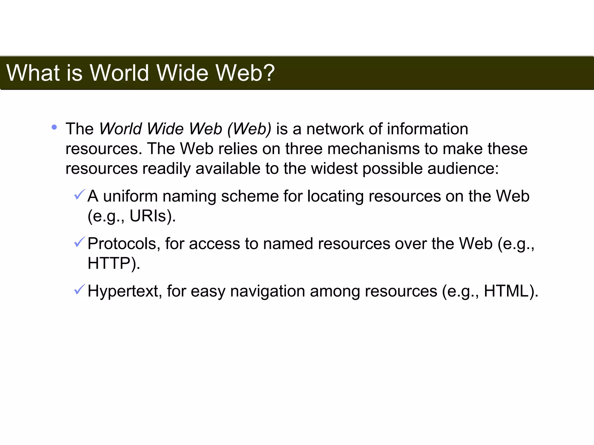 What is World Wide Web? 
5 
• The World Wide Web (Web) is a network of information 
resources. The Web relies on three mechanisms to make these 
resources readily available to the widest possible audience: 
A uniform naming scheme for locating resources on the Web 
(e.g., URIs). 
Protocols, for access to named resources over the Web (e.g., 
HTTP). 
Hypertext, for easy navigation among resources (e.g., HTML). 
Satish Chandra 
 