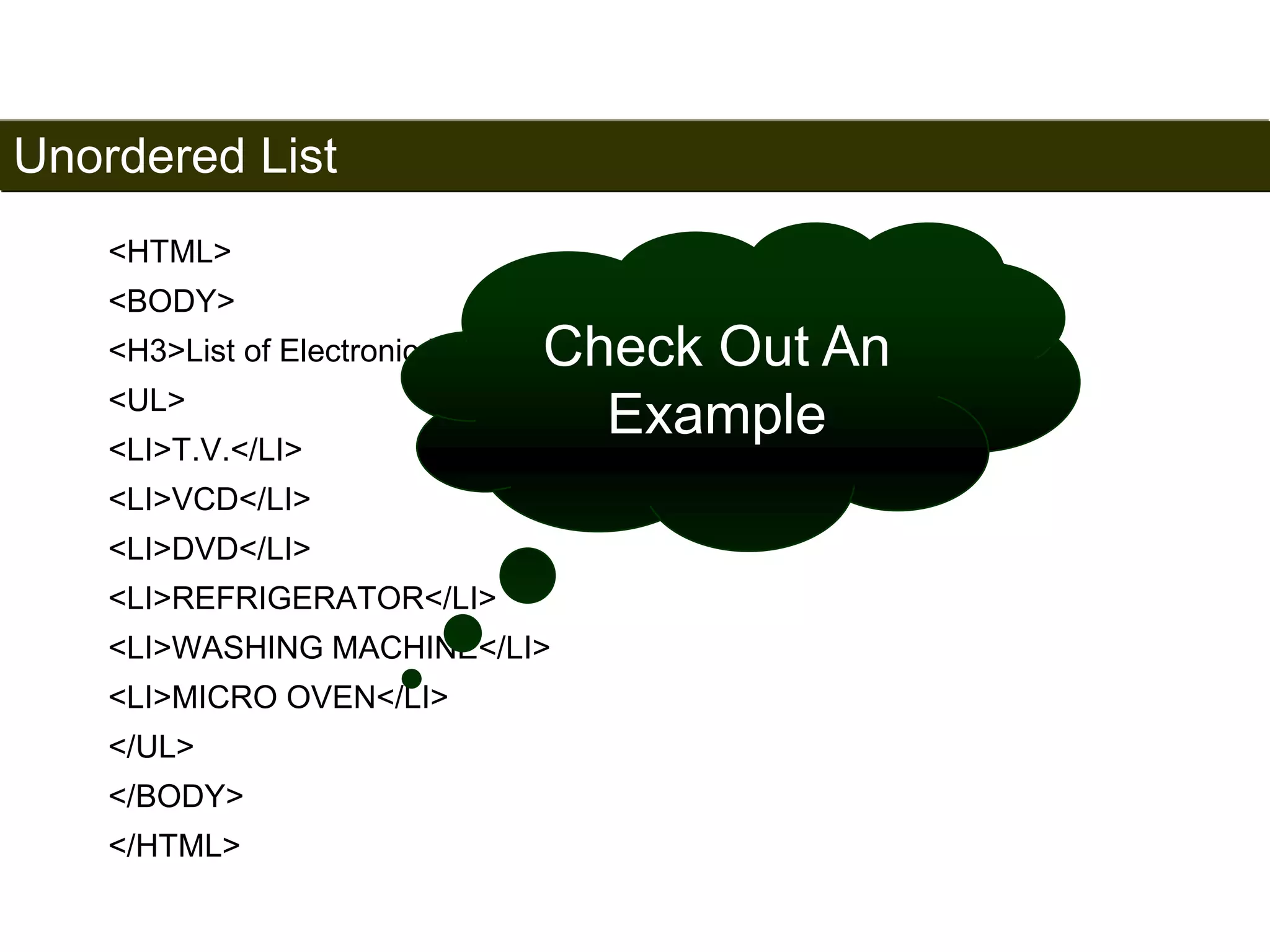 Unordered List 
50 
<HTML> 
<BODY> 
<H3>List of Electronic Products</H3> 
<UL> 
<LI>T.V.</LI> 
<LI>VCD</LI> 
<LI>DVD</LI> 
<LI>REFRIGERATOR</LI> 
<LI>WASHING MACHINE</LI> 
<LI>MICRO OVEN</LI> 
</UL> 
</BODY> 
</HTML> 
Check Out An 
Example 
Satish Chandra 
 