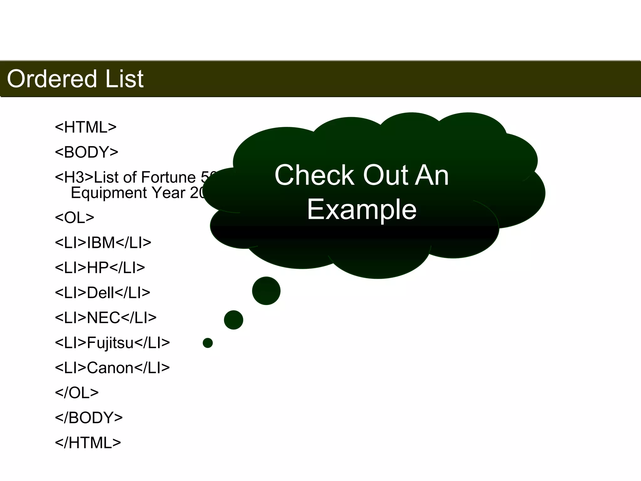 Ordered List 
53 
<HTML> 
<BODY> 
<H3>List of Fortune 500 Companies – Industry: Computers, Office 
Equipment Year 2006 Survey </H3> 
<OL> 
<LI>IBM</LI> 
<LI>HP</LI> 
<LI>Dell</LI> 
<LI>NEC</LI> 
<LI>Fujitsu</LI> 
<LI>Canon</LI> 
</OL> 
</BODY> 
</HTML> 
Check Out An 
Example 
Satish Chandra 
 