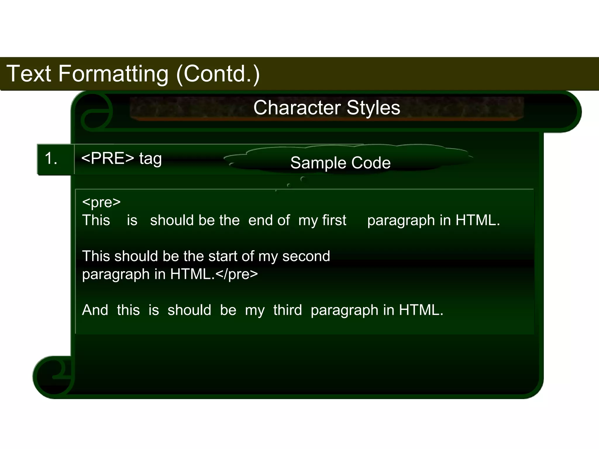 Text Formatting (Contd.) 
58 
1. <PRE> tag 
Character Styles 
Sample Code 
<pre> 
This is should be the end of my first paragraph in HTML. 
This should be the start of my second 
paragraph in HTML.</pre> 
And this is should be my third paragraph in HTML. 
Satish Chandra 
 