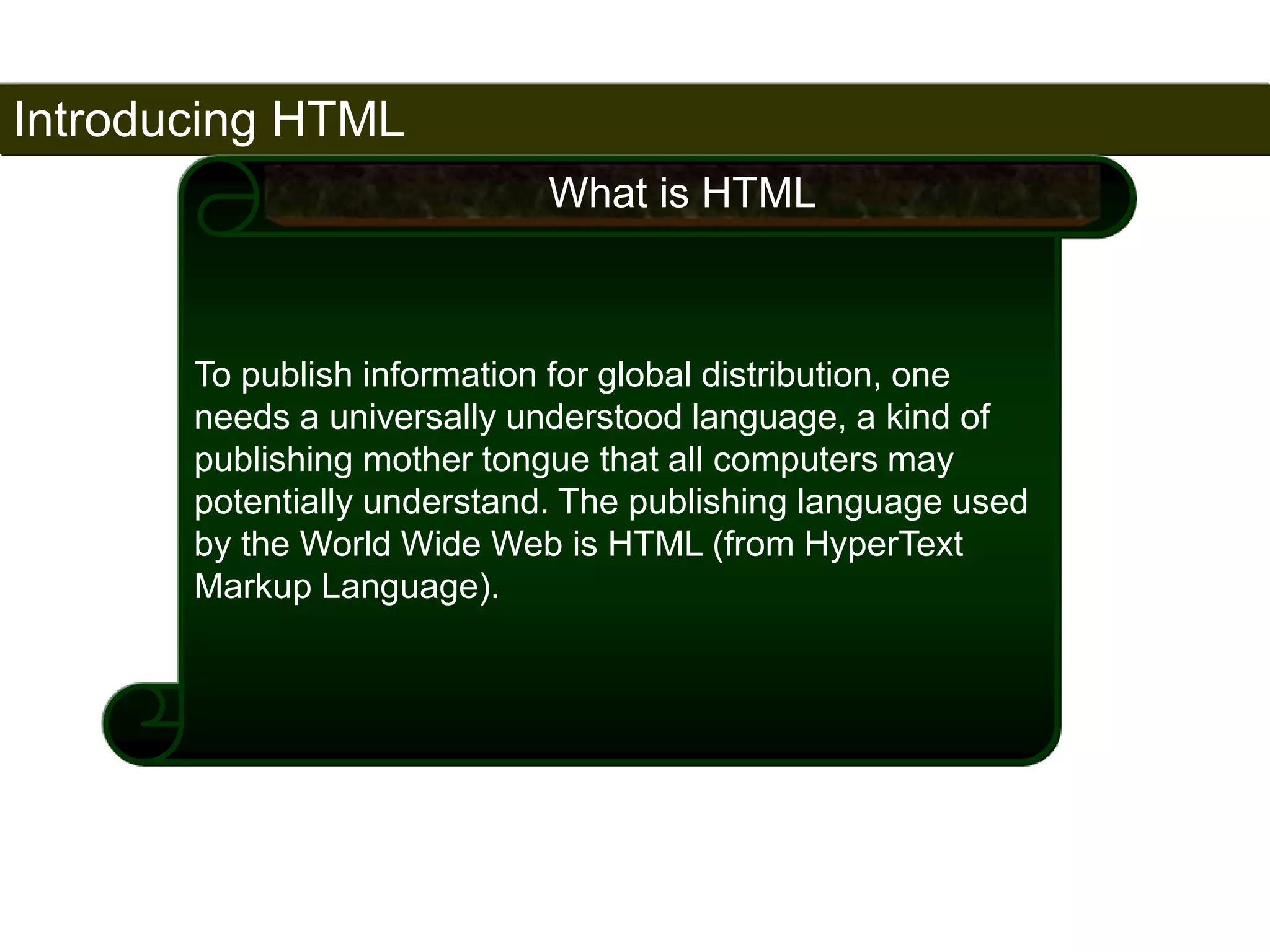 Introducing HTML 
6 
What is HTML 
To publish information for global distribution, one 
needs a universally understood language, a kind of 
publishing mother tongue that all computers may 
potentially understand. The publishing language used 
by the World Wide Web is HTML (from HyperText 
Markup Language). 
Satish Chandra 
 