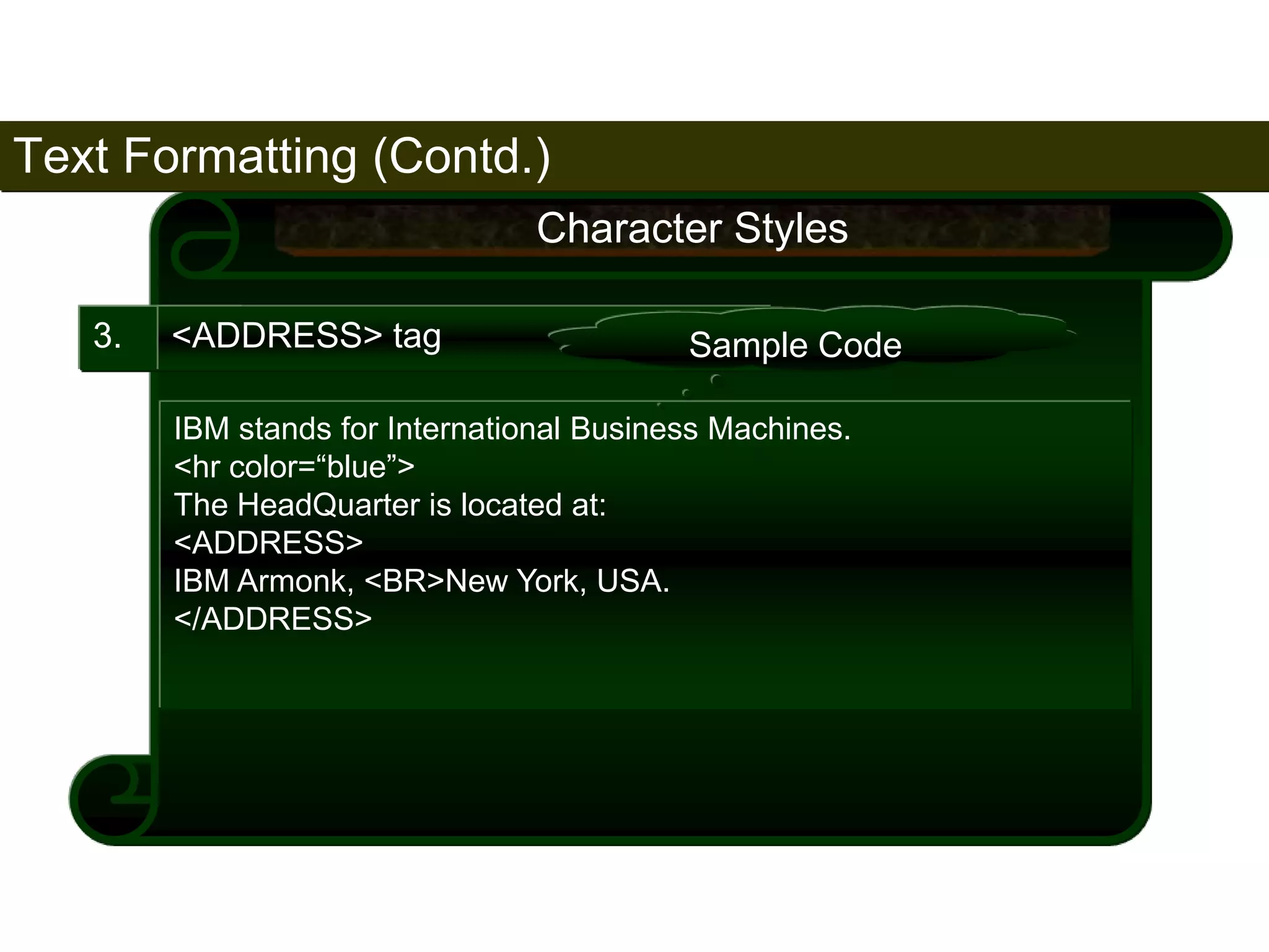 Text Formatting (Contd.) 
64 
3. <ADDRESS> tag 
Character Styles 
Sample Code 
IBM stands for International Business Machines. 
<hr color=“blue”> 
The HeadQuarter is located at: 
<ADDRESS> 
IBM Armonk, <BR>New York, USA. 
</ADDRESS> 
Satish Chandra 
 