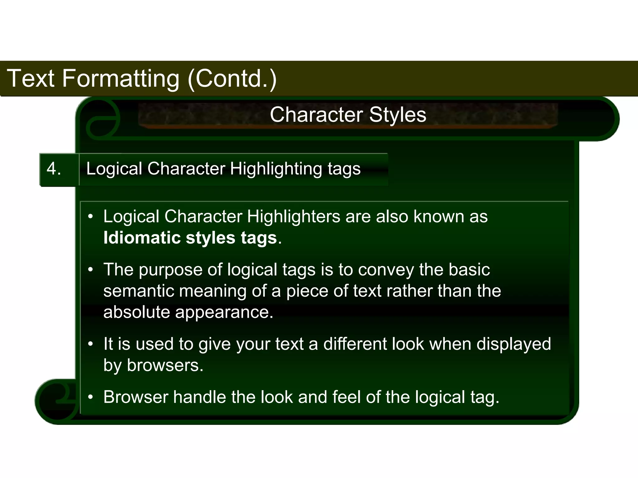 Text Formatting (Contd.) 
66 
4. 
Character Styles 
Logical Character Highlighting tags 
• Logical Character Highlighters are also known as 
Idiomatic styles tags. 
• The purpose of logical tags is to convey the basic 
semantic meaning of a piece of text rather than the 
absolute appearance. 
• It is used to give your text a different look when displayed 
by browsers. 
• Browser handle the look and feel of the logical tag. 
Satish Chandra 
 