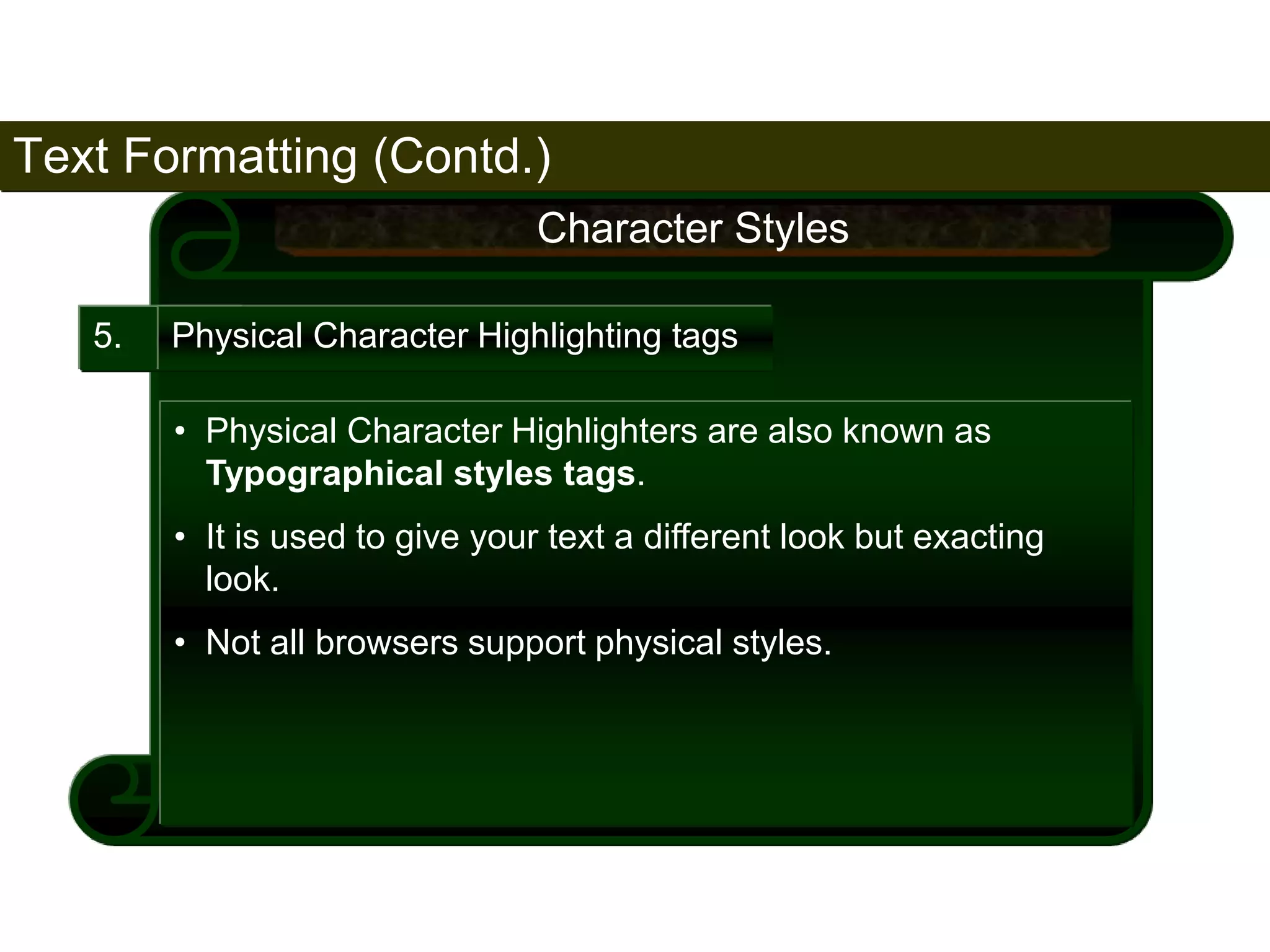 Text Formatting (Contd.) 
68 
5. 
Character Styles 
Physical Character Highlighting tags 
• Physical Character Highlighters are also known as 
Typographical styles tags. 
• It is used to give your text a different look but exacting 
look. 
• Not all browsers support physical styles. 
Satish Chandra 
 