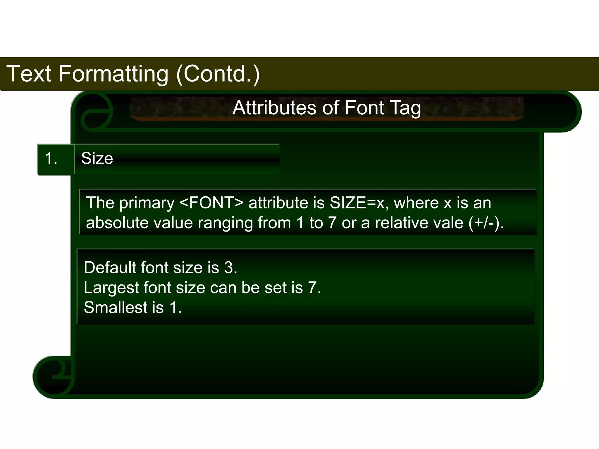 Text Formatting (Contd.) 
72 
1. Size 
Attributes of Font Tag 
The primary <FONT> attribute is SIZE=x, where x is an 
absolute value ranging from 1 to 7 or a relative vale (+/-). 
Default font size is 3. 
Largest font size can be set is 7. 
Smallest is 1. 
Satish Chandra 
 